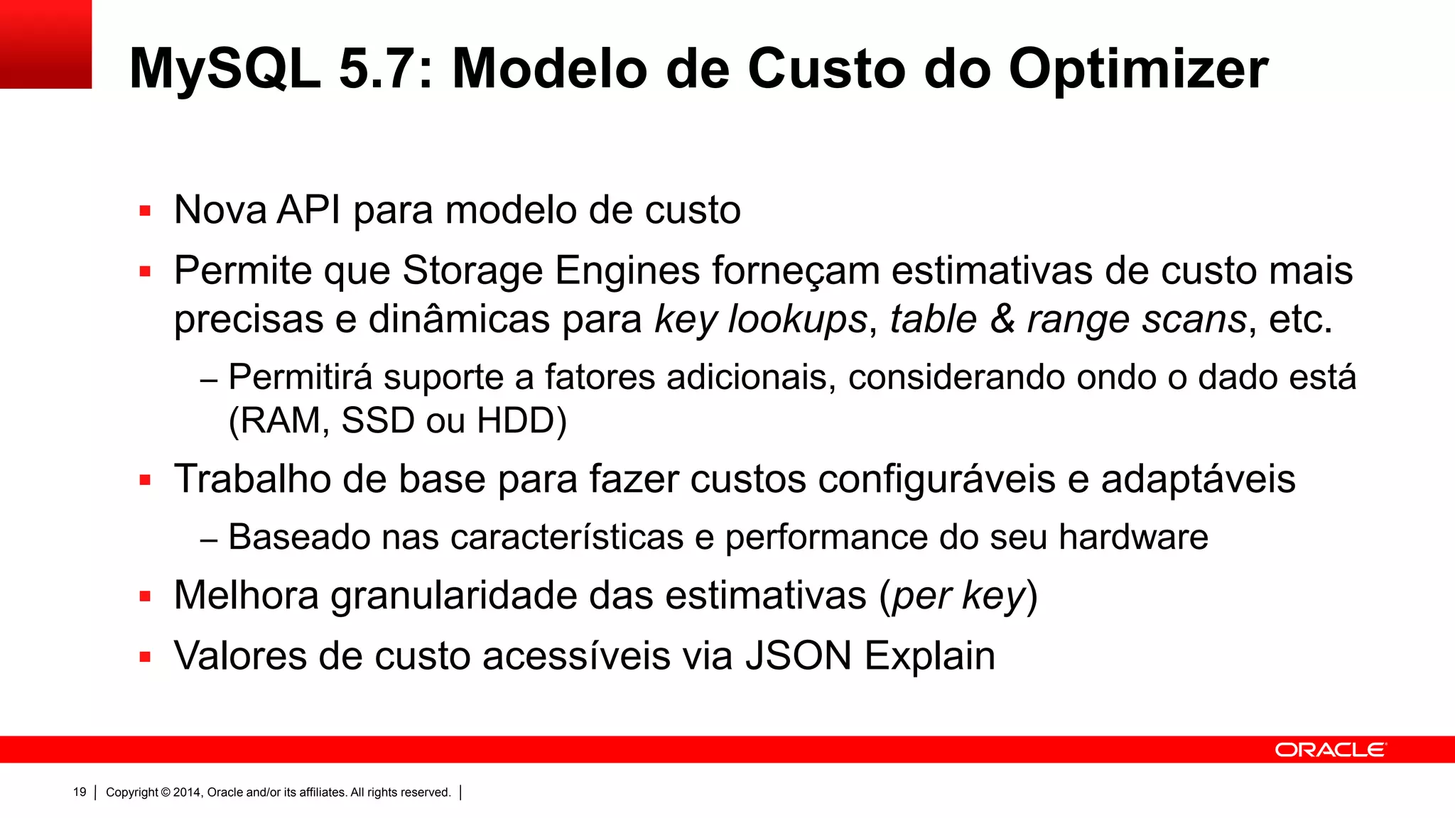Copyright © 2014, Oracle and/or its affiliates. All rights reserved.19
MySQL 5.7: Modelo de Custo do Optimizer
 Nova API para modelo de custo
 Permite que Storage Engines forneçam estimativas de custo mais
precisas e dinâmicas para key lookups, table & range scans, etc.
‒ Permitirá suporte a fatores adicionais, considerando ondo o dado está
(RAM, SSD ou HDD)
 Trabalho de base para fazer custos configuráveis e adaptáveis
‒ Baseado nas características e performance do seu hardware
 Melhora granularidade das estimativas (per key)
 Valores de custo acessíveis via JSON Explain
 