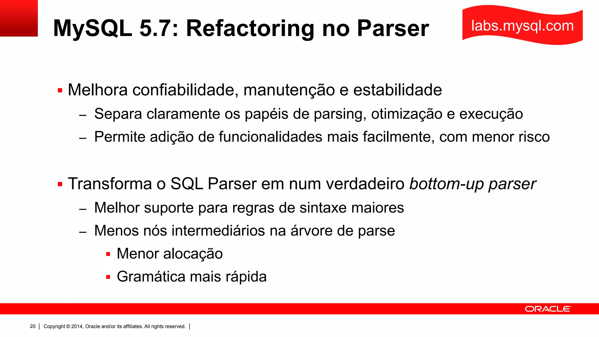 Copyright © 2014, Oracle and/or its affiliates. All rights reserved.20
MySQL 5.7: Refactoring no Parser
 Melhora confiabilidade, manutenção e estabilidade
– Separa claramente os papéis de parsing, otimização e execução
– Permite adição de funcionalidades mais facilmente, com menor risco
 Transforma o SQL Parser em num verdadeiro bottom-up parser
– Melhor suporte para regras de sintaxe maiores
– Menos nós intermediários na árvore de parse
 Menor alocação
 Gramática mais rápida
labs.mysql.com
 