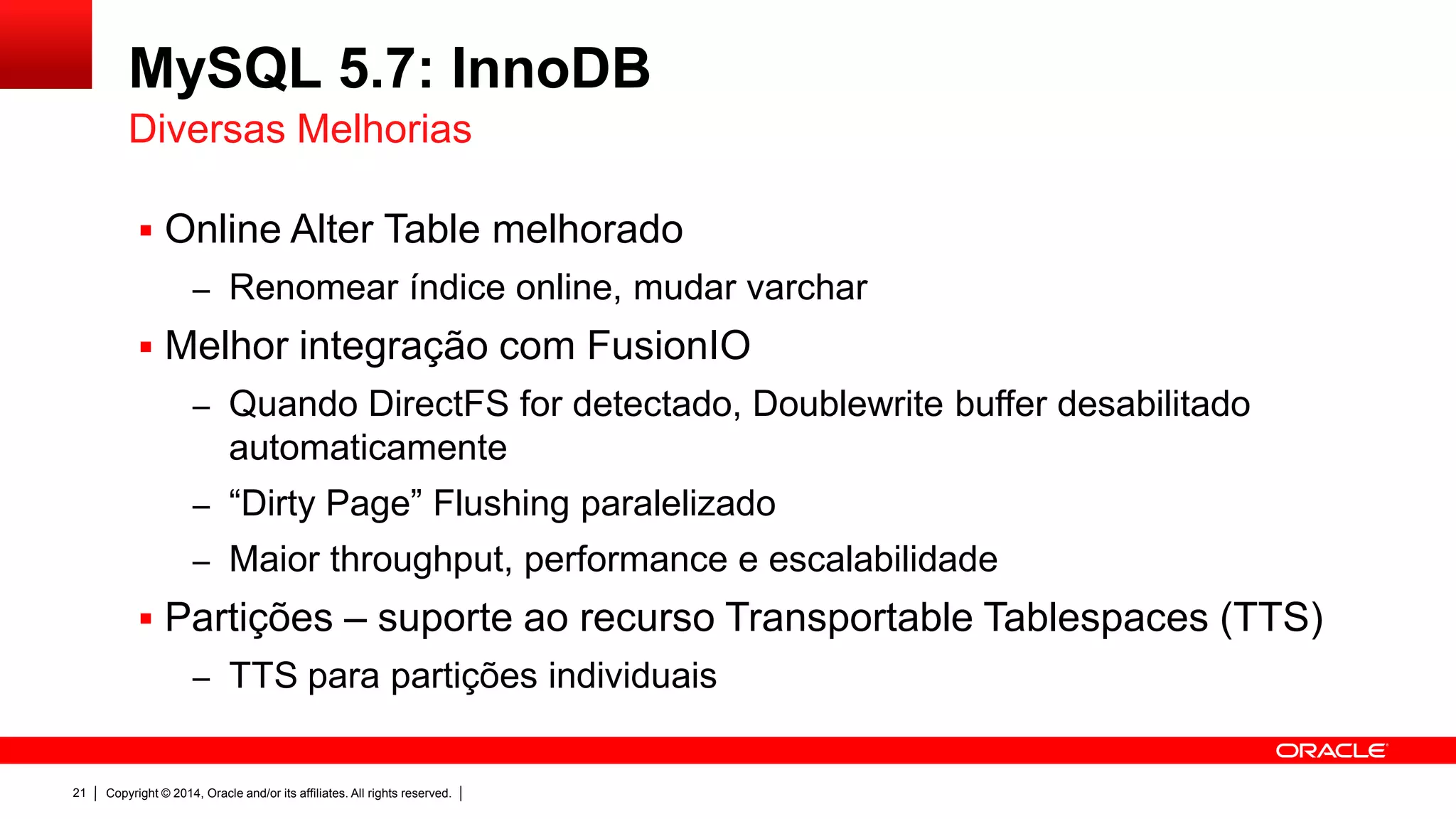 Copyright © 2014, Oracle and/or its affiliates. All rights reserved.21
MySQL 5.7: InnoDB
 Online Alter Table melhorado
– Renomear índice online, mudar varchar
 Melhor integração com FusionIO
– Quando DirectFS for detectado, Doublewrite buffer desabilitado
automaticamente
– “Dirty Page” Flushing paralelizado
– Maior throughput, performance e escalabilidade
 Partições – suporte ao recurso Transportable Tablespaces (TTS)
– TTS para partições individuais
Diversas Melhorias
 