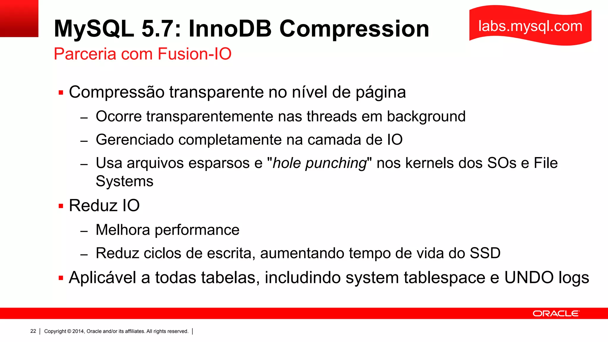 Copyright © 2014, Oracle and/or its affiliates. All rights reserved.22
MySQL 5.7: InnoDB Compression
 Compressão transparente no nível de página
– Ocorre transparentemente nas threads em background
– Gerenciado completamente na camada de IO
– Usa arquivos esparsos e "hole punching" nos kernels dos SOs e File
Systems
 Reduz IO
– Melhora performance
– Reduz ciclos de escrita, aumentando tempo de vida do SSD
 Aplicável a todas tabelas, includindo system tablespace e UNDO logs
Parceria com Fusion-IO
labs.mysql.com
 