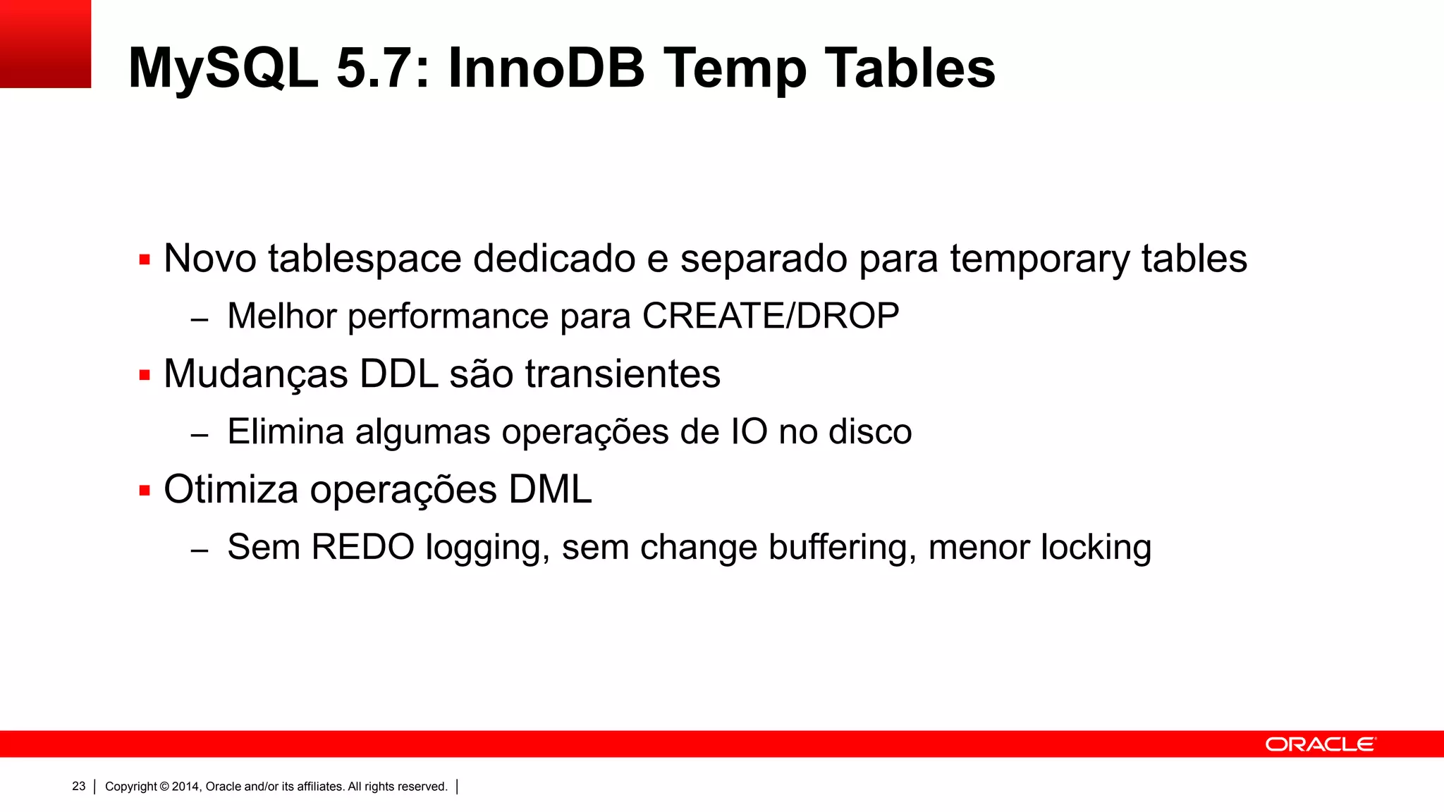 Copyright © 2014, Oracle and/or its affiliates. All rights reserved.23
MySQL 5.7: InnoDB Temp Tables
 Novo tablespace dedicado e separado para temporary tables
– Melhor performance para CREATE/DROP
 Mudanças DDL são transientes
– Elimina algumas operações de IO no disco
 Otimiza operações DML
– Sem REDO logging, sem change buffering, menor locking
 