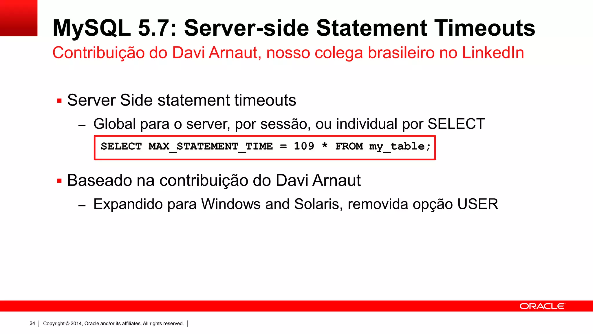 Copyright © 2014, Oracle and/or its affiliates. All rights reserved.24
MySQL 5.7: Server-side Statement Timeouts
 Server Side statement timeouts
– Global para o server, por sessão, ou individual por SELECT
 Baseado na contribuição do Davi Arnaut
– Expandido para Windows and Solaris, removida opção USER
Contribuição do Davi Arnaut, nosso colega brasileiro no LinkedIn
SELECT MAX_STATEMENT_TIME = 109 * FROM my_table;
 