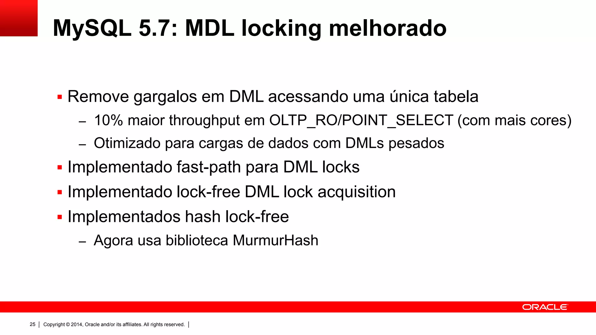 Copyright © 2014, Oracle and/or its affiliates. All rights reserved.25
MySQL 5.7: MDL locking melhorado
 Remove gargalos em DML acessando uma única tabela
– 10% maior throughput em OLTP_RO/POINT_SELECT (com mais cores)
– Otimizado para cargas de dados com DMLs pesados
 Implementado fast-path para DML locks
 Implementado lock-free DML lock acquisition
 Implementados hash lock-free
– Agora usa biblioteca MurmurHash
 