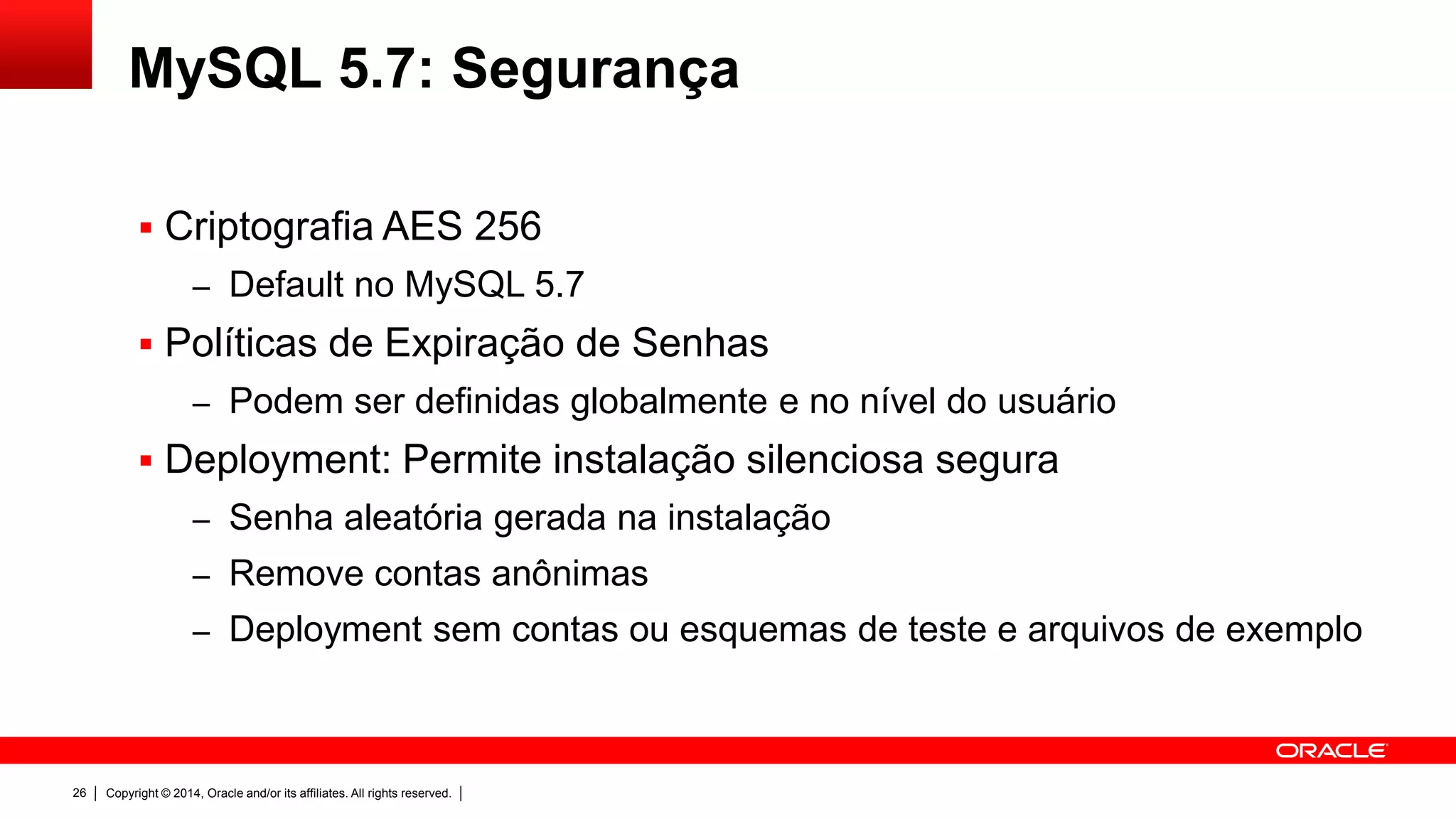 Copyright © 2014, Oracle and/or its affiliates. All rights reserved.26
MySQL 5.7: Segurança
 Criptografia AES 256
– Default no MySQL 5.7
 Políticas de Expiração de Senhas
– Podem ser definidas globalmente e no nível do usuário
 Deployment: Permite instalação silenciosa segura
– Senha aleatória gerada na instalação
– Remove contas anônimas
– Deployment sem contas ou esquemas de teste e arquivos de exemplo
 