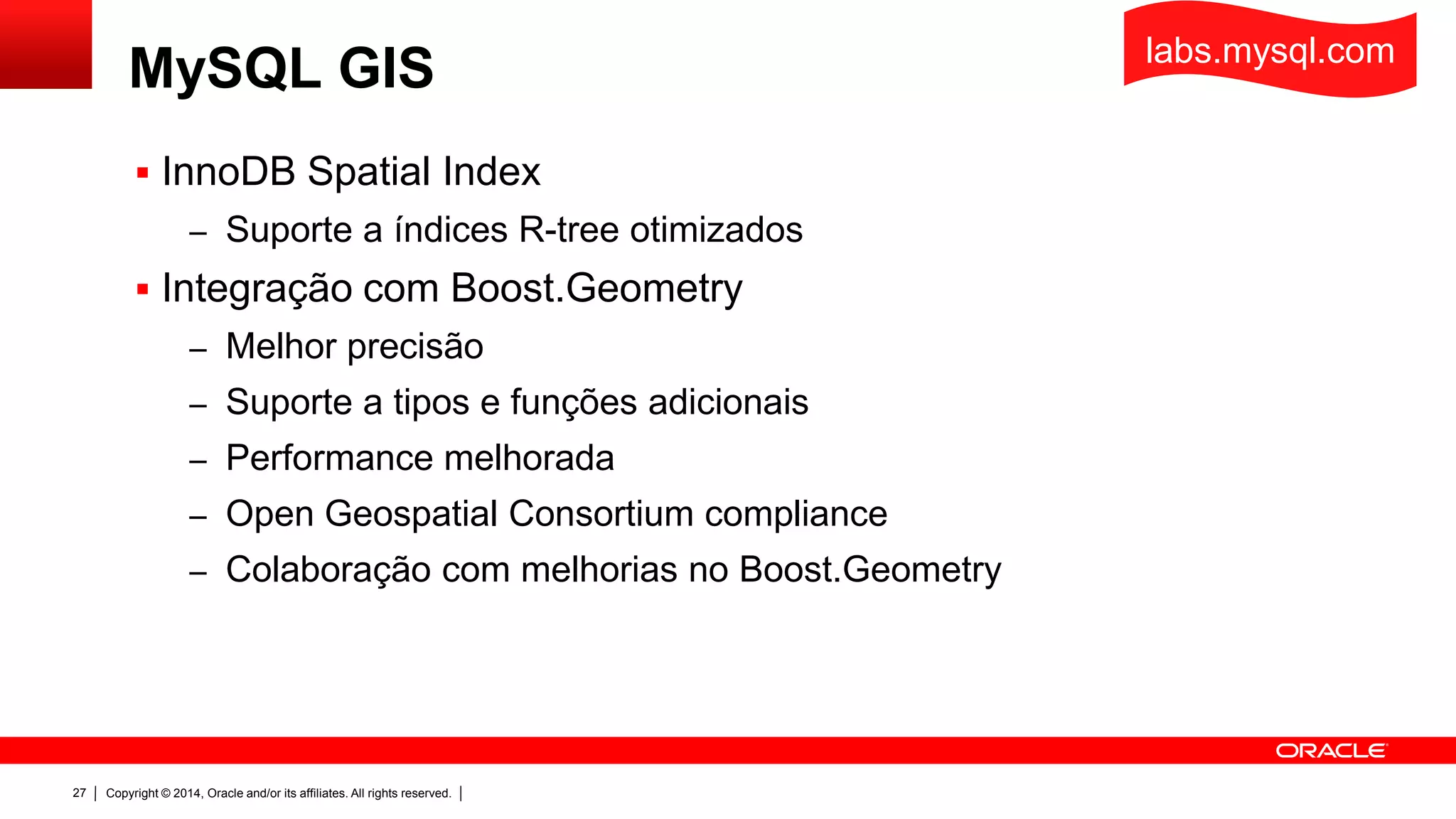 Copyright © 2014, Oracle and/or its affiliates. All rights reserved.27
MySQL GIS
 InnoDB Spatial Index
– Suporte a índices R-tree otimizados
 Integração com Boost.Geometry
– Melhor precisão
– Suporte a tipos e funções adicionais
– Performance melhorada
– Open Geospatial Consortium compliance
– Colaboração com melhorias no Boost.Geometry
labs.mysql.com
 
