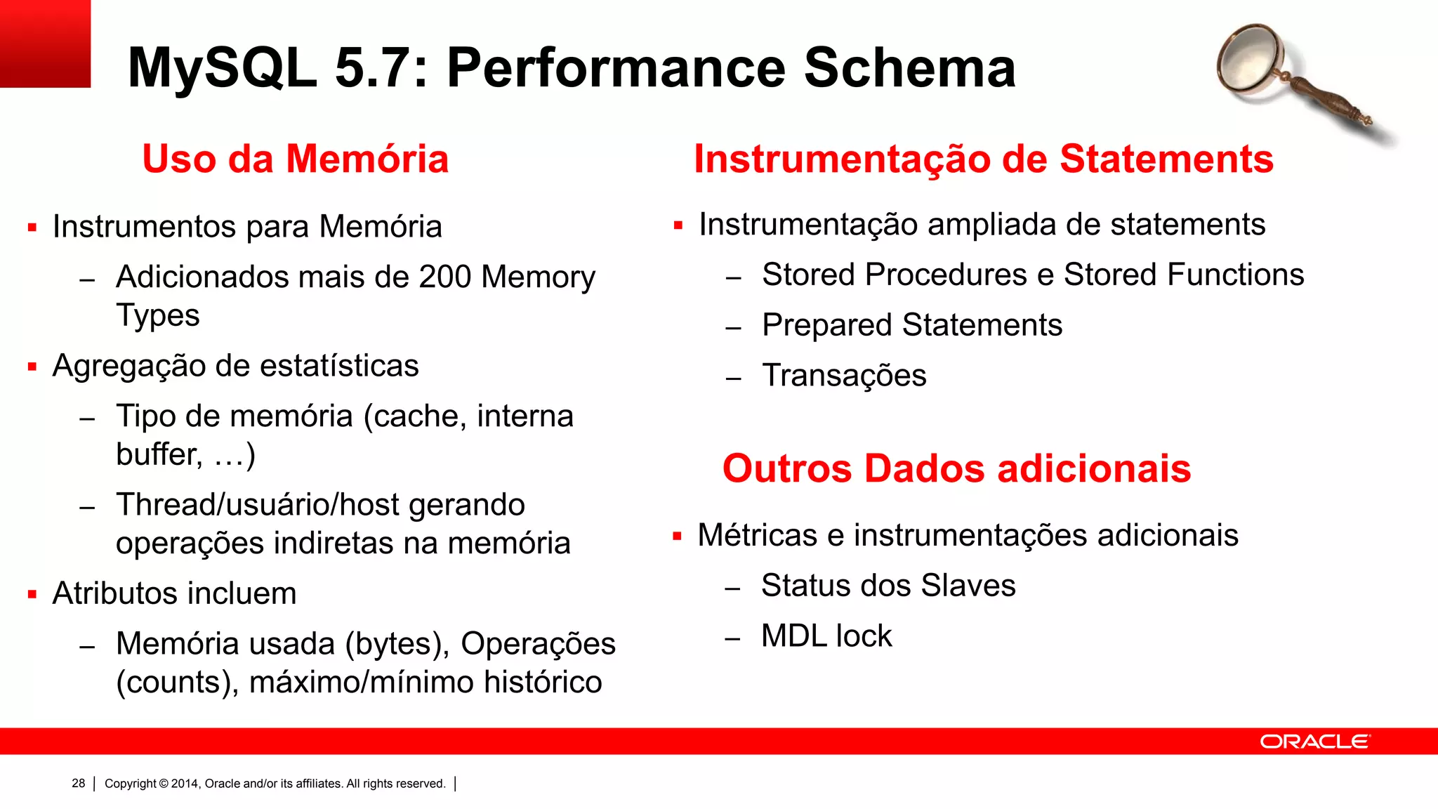 Copyright © 2014, Oracle and/or its affiliates. All rights reserved.28
MySQL 5.7: Performance Schema
 Instrumentação ampliada de statements
– Stored Procedures e Stored Functions
– Prepared Statements
– Transações
Instrumentação de Statements
 Instrumentos para Memória
– Adicionados mais de 200 Memory
Types
 Agregação de estatísticas
– Tipo de memória (cache, interna
buffer, …)
– Thread/usuário/host gerando
operações indiretas na memória
 Atributos incluem
– Memória usada (bytes), Operações
(counts), máximo/mínimo histórico
Uso da Memória
 Métricas e instrumentações adicionais
– Status dos Slaves
– MDL lock
Outros Dados adicionais
 
