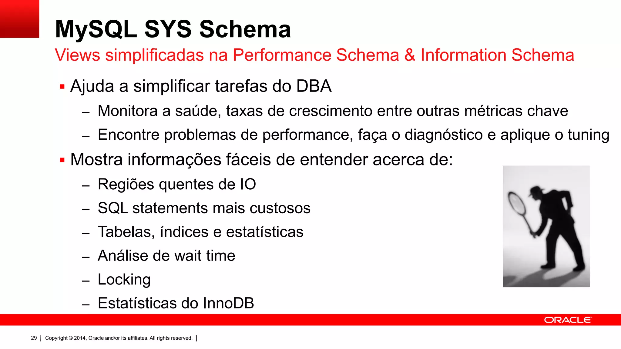 Copyright © 2014, Oracle and/or its affiliates. All rights reserved.29
MySQL SYS Schema
 Ajuda a simplificar tarefas do DBA
– Monitora a saúde, taxas de crescimento entre outras métricas chave
– Encontre problemas de performance, faça o diagnóstico e aplique o tuning
 Mostra informações fáceis de entender acerca de:
– Regiões quentes de IO
– SQL statements mais custosos
– Tabelas, índices e estatísticas
– Análise de wait time
– Locking
– Estatísticas do InnoDB
Views simplificadas na Performance Schema & Information Schema
 