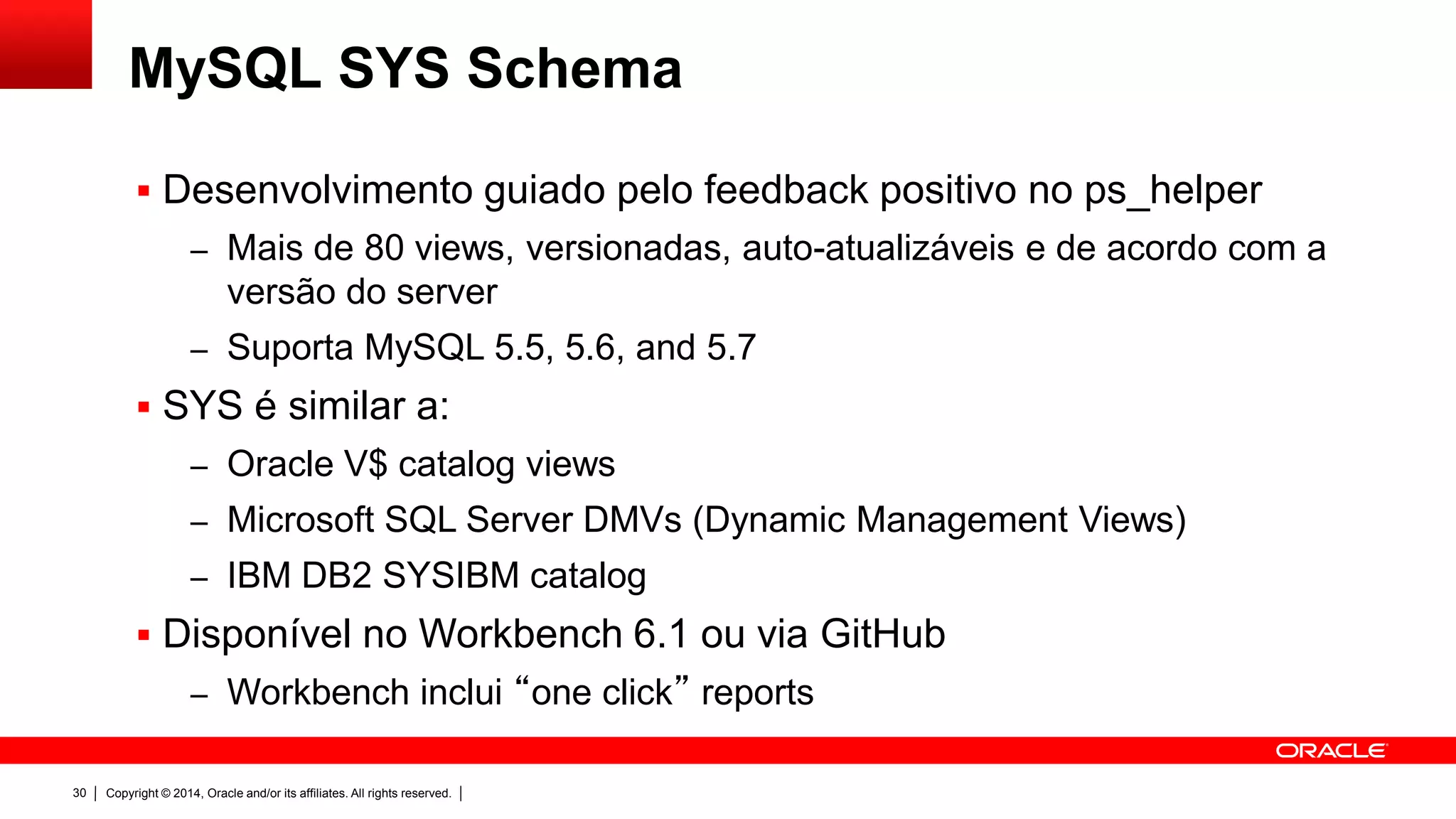 Copyright © 2014, Oracle and/or its affiliates. All rights reserved.30
MySQL SYS Schema
 Desenvolvimento guiado pelo feedback positivo no ps_helper
– Mais de 80 views, versionadas, auto-atualizáveis e de acordo com a
versão do server
– Suporta MySQL 5.5, 5.6, and 5.7
 SYS é similar a:
– Oracle V$ catalog views
– Microsoft SQL Server DMVs (Dynamic Management Views)
– IBM DB2 SYSIBM catalog
 Disponível no Workbench 6.1 ou via GitHub
– Workbench inclui “one click” reports
 