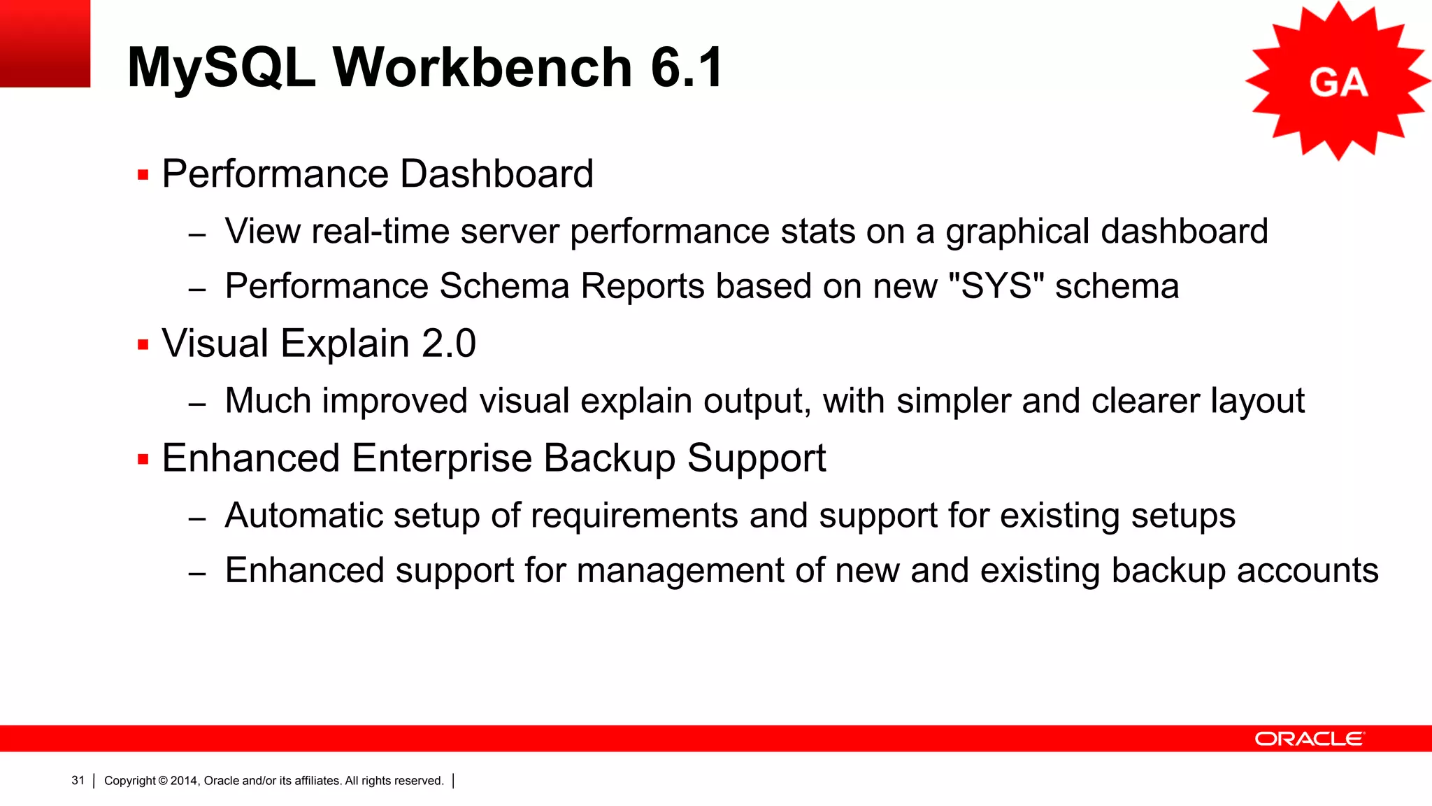Copyright © 2014, Oracle and/or its affiliates. All rights reserved.31
MySQL Workbench 6.1
 Performance Dashboard
– Veja a performance do servidor com estatísticas e gráficos em tempo real
– “SYS” Schema: Performance Schema Reports
 Visual Explain 2.0
– Nova saída gráfica melhorada, com layout mais simples e limpo
 Suporte ao Enterprise Backup melhorado
– Configuração automática para backups já existentes
– Gerenciamento melhorado para contas de backup novas e já existentes
 