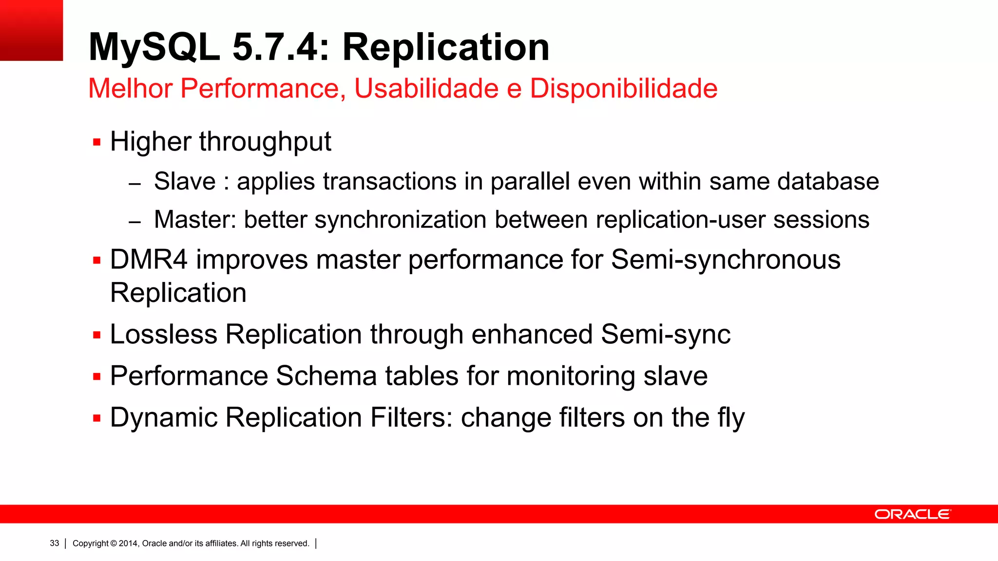 Copyright © 2014, Oracle and/or its affiliates. All rights reserved.33
MySQL 5.7.4: Replication
 Maior throughput
– Slave: aplica transações em paralelo, mesmo pertencentes ao mesmo
database/schema
– Master: melhor sincronização entre sessões dos usuários de
replicaçãobetter synchronization between replication-user sessions
 DMR4 melhora performance no master para Semi-synchronous
Replication
 Replicação sem perda com Semi-sync
 Diagnóstico e monitoramento dos slaves via Performance Schema
 Filtros dinâmicos de replicação: mude filtros sem reiniciar o servidor
Melhor Performance, Usabilidade e Disponibilidade
 