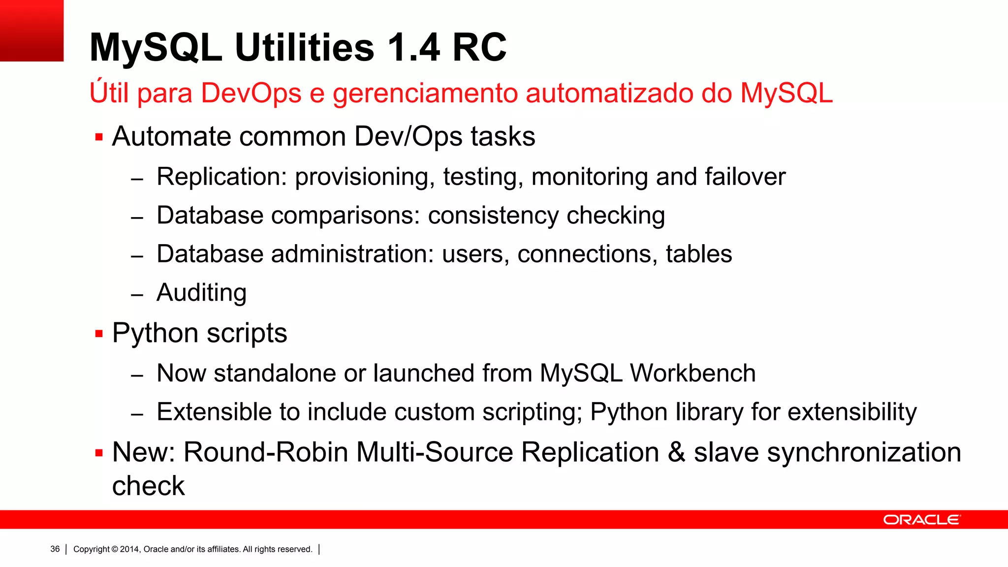 Copyright © 2014, Oracle and/or its affiliates. All rights reserved.36
MySQL Utilities 1.4 RC
 Automatiza tarefas comuns de DevOps
– Replication: provisionamento, teste, monitoramento e failover
– Comparação de Databases: verificação de consistência
– Manutenção: users, connections, tables
– Auditoria
 Scripts em Python
– Pacote standalone ou via MySQL Workbench
– Extensíveis para incluir scripts customizados (usa Python library)
 Novo: Round-Robin Multi-Source Replication & slave synchronization
check
Útil para DevOps e gerenciamento automatizado do MySQL
 
