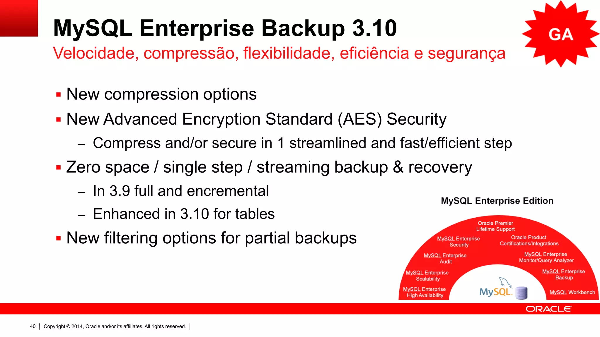 Copyright © 2014, Oracle and/or its affiliates. All rights reserved.40
MySQL Enterprise Backup 3.10
 Novas opções de compressão
 Mais seguro: Advanced Encryption Standard (AES)
– Compressão e/ou aplicação de seguranção em 1 único passo
 Sem área de staging para backup e restore
– No 3.9 completo e incrementas
– No 3.10 melhorado para nível de tabelas
 Novas filtragens para backups parciais
Velocidade, compressão, flexibilidade, eficiência e segurança
 