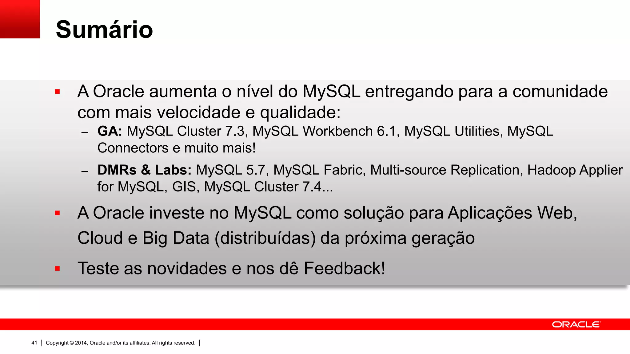 Copyright © 2014, Oracle and/or its affiliates. All rights reserved.41
Sumário
 A Oracle aumenta o nível do MySQL entregando para a comunidade
com mais velocidade e qualidade:
– GA: MySQL Cluster 7.3, MySQL Workbench 6.1, MySQL Utilities, MySQL
Connectors e muito mais!
– DMRs & Labs: MySQL 5.7, MySQL Fabric, Multi-source Replication, Hadoop Applier
for MySQL, GIS, MySQL Cluster 7.4...
 A Oracle investe no MySQL como solução para Aplicações Web,
Cloud e Big Data (distribuídas) da próxima geração
 Teste as novidades e nos dê Feedback!
 