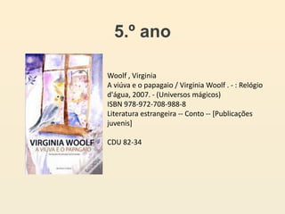 5.º ano
Woolf , Virginia
A viúva e o papagaio / Virginia Woolf . - : Relógio
d'água, 2007. - (Universos mágicos)
ISBN 978-972-708-988-8
Literatura estrangeira -- Conto -- [Publicações
juvenis]
CDU 82-34
 