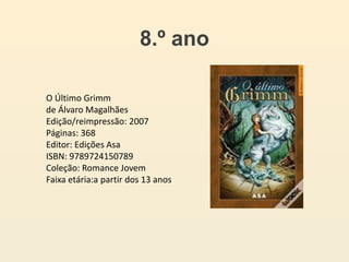 8.º ano
O Último Grimm
de Álvaro Magalhães
Edição/reimpressão: 2007
Páginas: 368
Editor: Edições Asa
ISBN: 9789724150789
Coleção: Romance Jovem
Faixa etária:a partir dos 13 anos
 