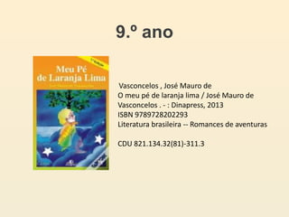 9.º ano
Vasconcelos , José Mauro de
O meu pé de laranja lima / José Mauro de
Vasconcelos . - : Dinapress, 2013
ISBN 9789728202293
Literatura brasileira -- Romances de aventuras
CDU 821.134.32(81)-311.3
 