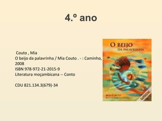 4.º ano
Couto , Mia
O beijo da palavrinha / Mia Couto . - : Caminho,
2008
ISBN 978-972-21-2015-9
Literatura moçambicana -- Conto
CDU 821.134.3(679)-34
 