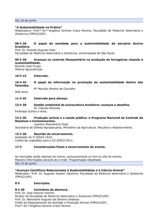 Dia 16 de junho

“A Sustentabilidade na Prática”
Moderadora: Prof.ª Dr.ª Angélica Simone Cravo Pereira, Faculdade de Medicina Veterinária e
Zootecnia (FMVZ/USP).


08 h 30        O papel da sanidade para a sustentabilidade da pecuária bovina
brasileira.
Prof. Dr. Ricardo Augusto Dias
Faculdade de Medicina Veterinária e Zootecnia, Universidade de São Paulo.

09 h 30       Avanços no controle fitossanitário na produção de forrageiras visando à
sustentabilidade.
Ricardo José Frugis
Milenia Agrociências.

10 h 15       Intervalo.

10 h 45       O papel da informação na promoção da sustentabilidade dentro das
fazendas.
              Me Marcelo Pereira de Carvalho
Milk Point.

11 h 45       Intervalo para almoço.

13 h 30     Gestão ambiental da suinocultura brasileira: avanços e desafios.
            Dr. Cláudio Miranda
Embrapa Suínos e Aves.

14 h 30       Produção animal e a saúde pública: o Programa Nacional de Controle de
Resíduos e Contaminantes.
              Leandro Diamantino Feijó
Secretaria de Defesa Agropecuária, Ministério da Agricultura, Pecuária e Abastecimento.

15 h 30       Reunião de encerramento.
Avaliação do II SISCA 2010.
Coleta de sugestões para o III SISCA 2011.

17 h          Considerações finais e encerramento do evento.


As inscrições serão abertas em breve, exclusivamente on line no site do evento.
Maiores informações através do e-mail: Programação Detalhada
Dia 15 de junho

“Avanços Científicos Relacionados à Sustentabilidade e à Ciência Animal”
Moderador: Prof. Dr. Augusto Hauber Gameiro, Faculdade de Medicina Veterinária e Zootecnia
(FMVZ/USP).

8h            Inscrições.

8 h 30         Cerimônia de abertura.
Prof. Dr. José Antonio Visintin
Diretor da Faculdade de Medicina Veterinária e Zootecnia (FMVZ/USP).
Prof. Dr. Alexandre Augusto de Oliveira Gobesso
Chefe do Departamento de Nutrição e Produção Animal (FMVZ/USP).
Prof.ª Dr.ª Angélica Simone Cravo Pereira
 