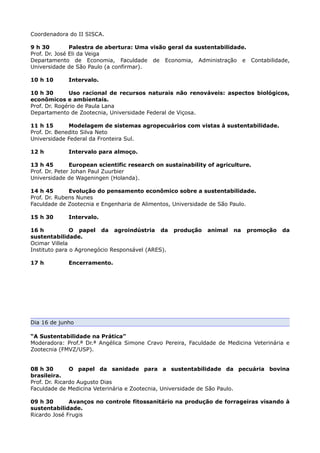 Coordenadora do II SISCA.

9 h 30         Palestra de abertura: Uma visão geral da sustentabilidade.
Prof. Dr. José Eli da Veiga
Departamento de Economia, Faculdade de Economia, Administração e Contabilidade,
Universidade de São Paulo (a confirmar).

10 h 10      Intervalo.

10 h 30       Uso racional de recursos naturais não renováveis: aspectos biológicos,
econômicos e ambientais.
Prof. Dr. Rogério de Paula Lana
Departamento de Zootecnia, Universidade Federal de Viçosa.

11 h 15       Modelagem de sistemas agropecuários com vistas à sustentabilidade.
Prof. Dr. Benedito Silva Neto
Universidade Federal da Fronteira Sul.

12 h         Intervalo para almoço.

13 h 45        European scientific research on sustainability of agriculture.
Prof. Dr. Peter Johan Paul Zuurbier
Universidade de Wageningen (Holanda).

14 h 45       Evolução do pensamento econômico sobre a sustentabilidade.
Prof. Dr. Rubens Nunes
Faculdade de Zootecnia e Engenharia de Alimentos, Universidade de São Paulo.

15 h 30      Intervalo.

16 h           O papel da agroindústria da         produção   animal   na   promoção   da
sustentabilidade.
Ocimar Villela
Instituto para o Agronegócio Responsável (ARES).

17 h         Encerramento.




Dia 16 de junho

“A Sustentabilidade na Prática”
Moderadora: Prof.ª Dr.ª Angélica Simone Cravo Pereira, Faculdade de Medicina Veterinária e
Zootecnia (FMVZ/USP).


08 h 30        O papel da sanidade para a sustentabilidade da pecuária bovina
brasileira.
Prof. Dr. Ricardo Augusto Dias
Faculdade de Medicina Veterinária e Zootecnia, Universidade de São Paulo.

09 h 30       Avanços no controle fitossanitário na produção de forrageiras visando à
sustentabilidade.
Ricardo José Frugis
 