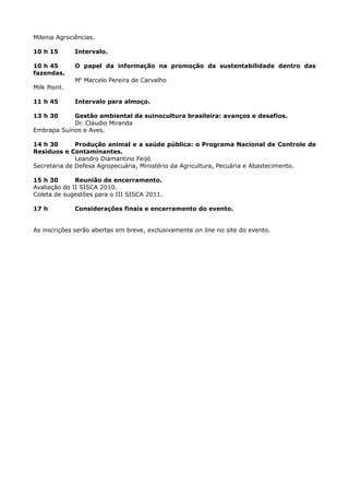 Milenia Agrociências.

10 h 15       Intervalo.

10 h 45       O papel da informação na promoção da sustentabilidade dentro das
fazendas.
              Me Marcelo Pereira de Carvalho
Milk Point.

11 h 45       Intervalo para almoço.

13 h 30     Gestão ambiental da suinocultura brasileira: avanços e desafios.
            Dr. Cláudio Miranda
Embrapa Suínos e Aves.

14 h 30       Produção animal e a saúde pública: o Programa Nacional de Controle de
Resíduos e Contaminantes.
              Leandro Diamantino Feijó
Secretaria de Defesa Agropecuária, Ministério da Agricultura, Pecuária e Abastecimento.

15 h 30       Reunião de encerramento.
Avaliação do II SISCA 2010.
Coleta de sugestões para o III SISCA 2011.

17 h          Considerações finais e encerramento do evento.


As inscrições serão abertas em breve, exclusivamente on line no site do evento.
 