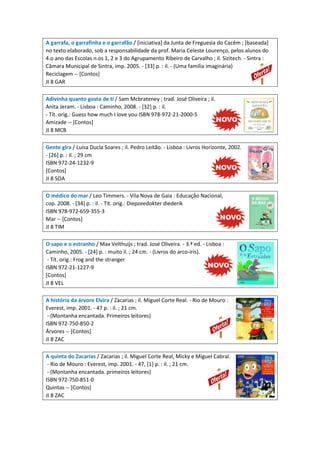A garrafa, o garrafinha e o garrafão / [iniciativa] da Junta de Freguesia do Cacém ; [baseada]
no texto elaborado, sob a responsabilidade da prof. Maria Celeste Lourenço, pelos alunos do
4.o ano das Escolas n.os 1, 2 e 3 do Agrupamento Ribeiro de Carvalho ; il. Sizitech. - Sintra :
Câmara Municipal de Sintra, imp. 2005. - [33] p. : il. - (Uma família imaginária)
Reciclagem -- [Contos]
JI 8 GAR
Adivinha quanto gosto de ti / Sam Mcbrateney ; trad. José Oliveira ; il.
Anita Jeram. - Lisboa : Caminho, 2008. - [32] p. : il.
- Tít. orig.: Guess how much I love you ISBN 978-972-21-2000-5
Amizade -- [Contos]
JI 8 MCB
Gente gira / Luísa Ducla Soares ; il. Pedro Leitão. - Lisboa : Livros Horizonte, 2002.
- [26] p. : il. ; 29 cm
ISBN 972-24-1232-9
[Contos]
JI 8 SOA
O médico do mar / Leo Timmers. - Vila Nova de Gaia : Educação Nacional,
cop. 2008. - [34] p. : il. - Tit. orig.: Diepzeedokter diederik
ISBN 978-972-659-355-3
Mar -- [Contos]
JI 8 TIM
O sapo e o estranho / Max Velthuijs ; trad. José Oliveira. - 3.ª ed. - Lisboa :
Caminho, 2005. - [24] p. : muito il. ; 24 cm. - (Livros do arco-íris).
- Tít. orig.: Frog and the stranger
ISBN 972-21-1227-9
[Contos]
JI 8 VEL
A história da árvore Elvira / Zacarias ; il. Miguel Corte Real. - Rio de Mouro :
Everest, imp. 2001. - 47 p. : il. ; 21 cm.
- (Montanha encantada. Primeiros leitores)
ISBN 972-750-850-2
Árvores -- [Contos]
JI 8 ZAC
A quinta do Zacarias / Zacarias ; il. Miguel Corte Real, Micky e Miguel Cabral.
- Rio de Mouro : Everest, imp. 2001. - 47, [1] p. : il. ; 21 cm.
- (Montanha encantada. primeiros leitores)
ISBN 972-750-851-0
Quintas -- [Contos]
JI 8 ZAC
 