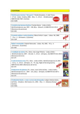 contoscontoscontoscontos
Histórias para meninos "não quero" / Vanda Gonçalves ; il. João Tinoco.
- 3.ª ed. - Lisboa : Gradiva, 2006. - 38 p. : il. ; 24 cm. - (Gradiva júnior)
ISBN 972-662-760-5 [Contos]
82-3 GON
O mistério das bonecas Kachina / Carolyn Keene. - Linda-a-Velha :
Abril/Controljornal, cop. 1997. - 136, [8] p. - (Diana D ; 2) ISBN 972-611-253-2
[Romances de aventuras]
82-3 KEE
O camelo vaidoso e outras histórias / Maria Emília V. Lopes. - Lisboa : Ró, 1980.
- 71 p. : il. - (Primavera ; 2) [Contos]
82-3 LOP
Rafael o montanhês / Gabriel Raimundo. - Lisboa : Ró, 1981. - 47 p. : il.
- (Primavera ; 3) [Contos]
82-3 RAI
A maldição da múmia / R. L. Stine ; trad. Jorge Pinheiro. - Linda-a-Velha :
Abril/Controljornal, 1997. - 132, [6] : il. ; 19 cm. - (Arrepios ; 16) ISBN 972-611-203-6
[Romances de terror]
82-3 STI
A noite do boneco vivo / R. L. Stine. - Linda-a-Velha : Abril/Controljornal, DL 1997.
- 117 p. : il. ; 19 cm. - (Arrepios ; 7). - Tít. orig.: Night of the living dummy
ISBN 972-611-064-5 [Romances de terror]
82-3 STI
O lobisomem do pântano / R. L. Stine ; trad. Carlos da Silva. - Linda-a-Velha :
Abril/Controljornal, D.L. 1997. - 121, [16] p. - (Arrepios ; 6) ISBN 972-611-067-x
[Romances de aventuras]
82-3 STI
O indiozinho Havita : e mais: na terra dos brinquedos / adapt. António Avelar
de Pinho. - Amadora : Abril Jovem, D.L. 1992. - 49 p. : il. - (Clássicos Disney)
[Contos]
82-3 WAL
 