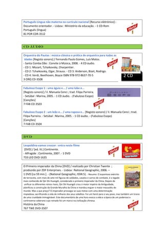 Português Língua não materna no currículo nacional [Recurso eletrónico] :
Documento orientador. - Lisboa : Ministério da educação. - 1 CD-Rom
Português (língua)
81 POR CDR-3512

CD áudio
Orquestra do Pautas : música clássica e prática de orquestra para todas as
idades [Registo sonoro] / Fernando Paulo Gomes, Luís Matos.
- Santa Comba Dão : Convite à Música, 2008. - 4 CD áudio.
- CD 1: Mozart, Tchaikovsky, Charpentier.
- CD 2: Tchaikovsky, Elgar, Strauss. - CD 3: Anderson, Bizet, Rodrigo.
- CD 4: Verdi, Beethoven, Boyce ISBN 978-972-8637-70-5
3 ORQ CD-3508

2 CD

Fabuloso Esopo 1 : uma águia e... / uma lobo e...
[Registo sonoro] / il. Manuela Cenci ; trad. Filipa Parreira.
- Setúbal : Marina, 2005. - 1 CD áudio. - (Fabuloso Esopo)
[Canções]
7 FAB CD-3503
Fabuloso Esopo 2 : um leão e... / uma raposa e... [Registo sonoro] / il. Manuela Cenci ; trad.
Filipa Parreira. - Setúbal : Marina, 2005. - 1 CD áudio. - (Fabuloso Esopo)
[Canções]
7 FAB CD-3504

DVD
Leopoldina vamos crescer : entra neste filme
[DVD] / [ed. lit.] Continente.
- Alfragide : Continente, 200?. - 1 DVD
733 LEO DVD-1635
O Primeiro imperador da China [DVD] / realizado por Christian Twente ;
produzido por ZDF Enterprises. - Lisboa : National Geographic, 2006. –
1 DVD [ca 59 min.]. - (National Geographic, ISSN 5). - Resumo: O espantoso exército
de terracota, com mais de sete mil figuras de soldados, cavalos e carros de combate, é o legado
mais conhecido de Qin Shi Huangdi, considerado o primeiro imperador da China. Depois de
unificar os diferentes reinos rivais, Qin Shi Huangdi criou o maior império da Antiguidade,
planificou a construção da Grande Muralha da China e mandou erguer o maior mausoléu do
mundo. Mas a que preço? O imperador prossegui as suas metas com uma determinação
impiedosa, sacrificando a vida de milhares dos seus súbditos. Foi um herói para o seu povo, mas também um tirano
de uma crueldade inimaginável. Este documentário de uma hora evoca a vida e a época de um poderoso e
controverso soberano cujo reinado foi um marco na civilização chinesa.

História da China
767 TWE DVD-3507

 