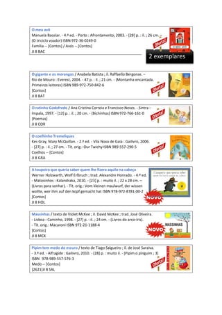 O meu avô
Manuela Bacelar. - 4.ª ed. - Porto : Afrontamento, 2003. - [28] p. : il. ; 26 cm. –
(O triciclo voador) ISBN 972-36-0249-0
Família -- [Contos] / Avós -- [Contos]
JI 8 BAC

2 exemplares

O gigante e os morangos / Anabela Batista ; il. Raffaello Bergonse. –
Rio de Mouro : Everest, 2004. - 47 p. : il. ; 21 cm. - (Montanha encantada.
Primeiros leitores) ISBN 989-972-750-842-6
[Contos]
JI 8 BAT
O ratinho Godofredo / Ana Cristina Correia e Francisco Neves. - Sintra :
Impala, 1997. - [12] p. : il. ; 20 cm. - (Bichinhos) ISBN 972-766-161-0
[Poemas]
JI 8 COR
O coelhinho Tremeliques
Kes Gray, Mary McQuillan. - 2.ª ed. - Vila Nova de Gaia : Gailivro, 2006.
- [27] p. : il. ; 27 cm. - Tít. orig.: Our Twichy ISBN 989-557-290-5
Coelhos -- [Contos]
JI 8 GRA
A toupeira que queria saber quem lhe fizera aquilo na cabeça
Werner Holzwarth, Wolf Erlbruch ; trad. Alexandre Honrado. - 4.ª ed.
- Matosinhos : Kalandraka, 2010. - [23] p. : muito il. ; 22 x 28 cm. –
(Livros para sonhar). - Tít. orig.: Vom kleinen maulwurf, der wissen
wollte, wer ihm auf den kopf gemacht hat ISBN 978-972-8781-00-2
[Contos]
JI 8 HOL
Massinhas / texto de Violet McKee ; il. David McKee ; trad. José Oliveira.
- Lisboa : Caminho, 1998. - [27] p. : il. ; 24 cm. - (Livros do arco-íris).
- Tít. orig.: Macaroni ISBN 972-21-1188-4
[Contos]
JI 8 MCK
Pipim tem medo do escuro / texto de Tiago Salgueiro ; il. de José Saraiva.
- 3.ª ed. - Alfragide : Gailivro, 2010. - [28] p. : muito il. - (Pipim o pinguim ; 3)
ISBN 978-989-557-576-3
Medo -- [Contos]
[2621]JI 8 SAL

 