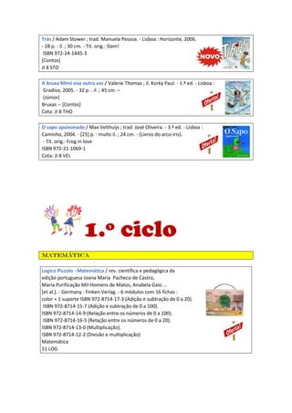Trás / Adam Stower ; trad. Manuela Pessoa. - Lisboa : Horizonte, 2006.
- 28 p. : il. ; 30 cm. - Tít. orig.: Slam!
ISBN 972-24-1445-3
[Contos]
JI 8 STO
A bruxa Mimi voa outra vez / Valerie Thomas ; il. Korky Paul. - 1.ª ed. - Lisboa :
Gradiva, 2005. - 32 p. : il. ; 45 cm. –
(Júnior)
Bruxas -- [Contos]
Cota: JI 8 THO
O sapo apaixonado / Max Velthuijs ; trad. José Oliveira. - 3.ª ed. - Lisboa :
Caminho, 2004. - [25] p. : muito il. ; 24 cm. - (Livros do arco-íris).
- Tít. orig.: Frog in love
ISBN 972-21-1069-1
Cota: JI 8 VEL

1.º ciclo
Matemática
Logico Piccolo : Matemática / rev. científica e pedagógica da
edição portuguesa Joana Maria Pacheco de Castro,
Maria Purificação Mil-Homens de Matos, Anabela Gaio ...
[et al.]. - Germany : Finken Verlag. - 6 módulos com 16 fichas :
color + 1 suporte ISBN 972-8714-17-3 (Adição e subtração de 0 a 20).
ISBN 972-8714-15-7 (Adição e subtração de 0 a 100).
ISBN 972-8714-14-9 (Relação entre os números de 0 a 100).
ISBN 972-8714-16-5 (Relação entre os números de 0 a 20).
ISBN 972-8714-13-0 (Multiplicação).
ISBN 972-8714-12-2 (Divisão e multiplicação)
Matemática
51 LOG

 
