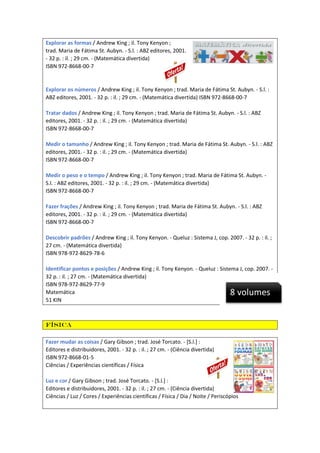 Explorar as formas / Andrew King ; il. Tony Kenyon ;
trad. Maria de Fátima St. Aubyn. - S.l. : ABZ editores, 2001.
- 32 p. : il. ; 29 cm. - (Matemática divertida)
ISBN 972-8668-00-7

Explorar os números / Andrew King ; il. Tony Kenyon ; trad. Maria de Fátima St. Aubyn. - S.l. :
ABZ editores, 2001. - 32 p. : il. ; 29 cm. - (Matemática divertida) ISBN 972-8668-00-7
Tratar dados / Andrew King ; il. Tony Kenyon ; trad. Maria de Fátima St. Aubyn. - S.l. : ABZ
editores, 2001. - 32 p. : il. ; 29 cm. - (Matemática divertida)
ISBN 972-8668-00-7
Medir o tamanho / Andrew King ; il. Tony Kenyon ; trad. Maria de Fátima St. Aubyn. - S.l. : ABZ
editores, 2001. - 32 p. : il. ; 29 cm. - (Matemática divertida)
ISBN 972-8668-00-7
Medir o peso e o tempo / Andrew King ; il. Tony Kenyon ; trad. Maria de Fátima St. Aubyn. S.l. : ABZ editores, 2001. - 32 p. : il. ; 29 cm. - (Matemática divertida)
ISBN 972-8668-00-7
Fazer frações / Andrew King ; il. Tony Kenyon ; trad. Maria de Fátima St. Aubyn. - S.l. : ABZ
editores, 2001. - 32 p. : il. ; 29 cm. - (Matemática divertida)
ISBN 972-8668-00-7
Descobrir padrões / Andrew King ; il. Tony Kenyon. - Queluz : Sistema J, cop. 2007. - 32 p. : il. ;
27 cm. - (Matemática divertida)
ISBN 978-972-8629-78-6
Identificar pontos e posições / Andrew King ; il. Tony Kenyon. - Queluz : Sistema J, cop. 2007. 32 p. : il. ; 27 cm. - (Matemática divertida)
ISBN 978-972-8629-77-9
Matemática
51 KIN

8 volumes

Física
Fazer mudar as coisas / Gary Gibson ; trad. José Torcato. - [S.l.] :
Editores e distribuidores, 2001. - 32 p. : il. ; 27 cm. - (Ciência divertida)
ISBN 972-8668-01-5
Ciências / Experiências científicas / Física
Luz e cor / Gary Gibson ; trad. José Torcato. - [S.l.] :
Editores e distribuidores, 2001. - 32 p. : il. ; 27 cm. - (Ciência divertida)
Ciências / Luz / Cores / Experiências científicas / Física / Dia / Noite / Periscópios

 