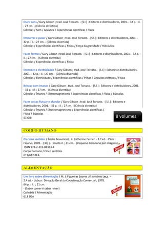 Ouvir sons / Gary Gibson ; trad. José Torcato. - [S.l.] : Editores e distribuidores, 2001. - 32 p. : il.
; 27 cm. - (Ciência divertida)
Ciências / Som / Acústica / Experiências científicas / Física
Empurrar e puxar / Gary Gibson ; trad. José Torcato. - [S.l.] : Editores e distribuidores, 2001. 32 p. : il. ; 27 cm. - (Ciência divertida)
Ciências / Experiências científicas / Física / Força da gravidade / Hidráulica
Fazer formas / Gary Gibson ; trad. José Torcato. - [S.l.] : Editores e distribuidores, 2001. - 32 p. :
il. ; 27 cm. - (Ciência divertida)
Ciências / Experiências científicas / Física
Entender a electricidade / Gary Gibson ; trad. José Torcato. - [S.l.] : Editores e distribuidores,
2001. - 32 p. : il. ; 27 cm. - (Ciência divertida)
Ciências / Eletricidade / Experiências científicas / Pilhas / Circuitos elétricos / Física
Brincar com ímanes / Gary Gibson ; trad. José Torcato. - [S.l.] : Editores e distribuidores, 2001.
- 32 p. : il. ; 27 cm. - (Ciência divertida)
Ciências / Ímanes / Eletromagnetismo / Experiências científicas / Física / Bússolas
Fazer coisas flutuar e afundar / Gary Gibson ; trad. José Torcato. - [S.l.] : Editores e
distribuidores, 2001. - 32 p. : il. ; 27 cm. - (Ciência divertida)
Ciências / Ímanes / Electromagnetismo / Experiências científicas /
Física / Bússolas
53 GIB

8 volumes

Corpo humano
Os cinco sentidos / Émilie Beaumont ; il. Catherine Ferrier. - 1.ª ed. - Paris :
Fleurus, 2009. - [30] p. : muito il. ; 21 cm. - (Pequeno dicionário por imagens)
ISBN 978-2-215-08363-4
Corpo humano / Cinco sentidos
611/612 BEA

Alimentação
Um livro sobre alimentação / M. J. Figueiras Soares ; il. António Leça. –
2.ª ed. - Lisboa : Direcção Geral da Coordenação Comercial , 1978.
64 p. : il. ; 21 cm.
- (Saber comer é saber viver)
Culinária / Alimentação
613 SOA

 