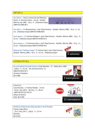 Música
Um lobo e... / letra e música de José Meneses
Rocha ; il. Germano Ovani... [et al]. - Setúbal :
Marina, cop. 2005. - 32 p. : il. - (Fabuloso Esopo). - Tít. orig.: "Fabuloso Esopo - Una zorra y..."
ISBN 972-8786-89-1
Um leão e... / il. Manuela Cenci ; trad. Filipa Parreira. - Setúbal : Marina, 2005. - 31 p. : il. ; 31
cm. - (Fabuloso Esopo) ISBN 972-8786-80-8
Uma águia e... / il. Daniela Pellegrini ; trad. Filipa Parreira. - Setúbal : Marina, 2005. - 31 p. : il. ;
31 cm. - (Fabuloso Esopo) ISBN 972-8786-81-6
Uma raposa e... / il. Germano Ovani ; trad. Filipa Parreira. - Setúbal : Marina, 2005. - 31 p. : il. ;
31 cm. - (Fabuloso Esopo) ISBN 972-8786-78-6
Músicas de "Fabuloso Esopo" / il. Simona Pujol ; trad. Filipa Parreira. Setúbal : Marina, 2005. - 31 p. : il. ; 31 cm. - (Fabuloso Esopo)

5 volumes

Literatura
Zu no Hospital Fernando Fonseca / José Abrantes. - S.l. : Baleia Azul, 1999.
- [24] p. : il. ; 21 cm. - (As aventuras de Zu ; 1)
ISBN 972-8515-05-7
[Contos] / Hospitais
82-3 ABR

2 exemplares
Robertices
Luísa Dacosta ; il. Cristina Valadas. - 3.ª ed.
- Porto : Asa, 2013. - 58, [1] p. : il. ; 28 cm
ISBN 978-972-41-2731-6
[Peças de teatro]
Cota: 82-2 DAC

15 exemplares
Histórias da Maria-dos-olhos-grandes e do Zé Pimpão
Canuto Jorge Glória.
- [S.l.] : Itau, [19--]. - [16] p. : il. ; 17 cm
[Contos]
82-3 GLO

 