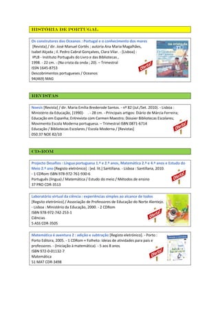 História de Portugal
Os construtores dos Oceanos : Portugal e o conhecimento dos mares
[Revista] / dir. José Manuel Cortês ; autoria Ana Maria Magalhães,
Isabel Alçada ; il. Pedro Cabral Gonçalves, Clara Vilar. - [Lisboa] :
IPLB - Instituto Português do Livro e das Bibliotecas ,
1998. - 22 cm. - (Na crista da onda ; 20). – Trimestral
ISSN 1645-8753
Descobrimentos portugueses / Oceanos
94(469) MAG

Revistas
Noesis [Revista] / dir. Maria Emília Brederode Santos. - nº 82 (Jul./Set. 2010). - Lisboa :
Ministério da Educação, [1990]- . - 28 cm. - Principais artigos: Diário de Márcia Ferreira;
Educação em Espanha; Entrevista com Carmen Maestro; Dossier Bibliotecas Escolares;
Movimento Escola Moderna portuguesa. – Trimestral ISBN 0871-6714
Educação / Bibliotecas Escolares / Escola Moderna / [Revistas]
050:37 NOE 82/10

CD-ROM
Projecto Desafios : Língua portuguesa 1.º e 2.º anos, Matemática 2.º e 4.º anos e Estudo do
Meio 2.º ano [Registo eletrónico] : [ed. lit.] Santillana. - Lisboa : Santillana, 2010.
- 1 CDRom ISBN 978-972-761-930-6
Português (língua) / Matemática / Estudo do meio / Métodos de ensino
37 PRO CDR-3513
Laboratório virtual da ciência : experiências simples ao alcance de todos
[Regsito eletrónico] / Associação de Professores de Educação do Norte Alentejo.
- Lisboa : Ministério da Educação, 2000. - 2 CDRom
ISBN 978-972-742-253-1
Ciências
5 ASS CDR-3505
Matemática é aventura 2 : adição e subtração [Registo eletrónico]. - Porto :
Porto Editora, 2005. - 1 CDRom + Folheto: Ideias de atividades para pais e
professores. - (Iniciação à matemática). - 5 aos 8 anos
ISBN 972-0-01132-7
Matemática
51 MAT CDR-3498

 