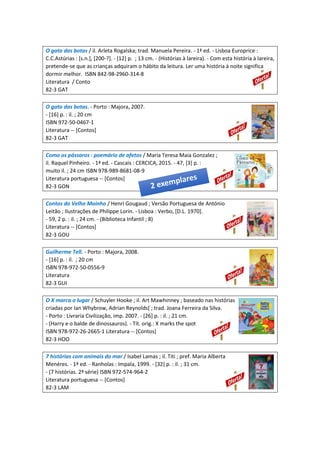 O gato das botas / il. Arleta Rogalska; trad. Manuela Pereira. - 1ª ed. - Lisboa Europrice :
C.C.Astúrias : [s.n.], [200-?]. - [12] p. ; 13 cm. - (Histórias à lareira). - Com esta história à lareira,
pretende-se que as crianças adquiram o hábito da leitura. Ler uma história à noite significa
dormir melhor. ISBN 842-98-2960-314-8
Literatura / Conto
82-3 GAT
O gato das botas. - Porto : Majora, 2007.
- [16] p. : il. ; 20 cm
ISBN 972-50-0467-1
Literatura -- [Contos]
82-3 GAT
Como os pássaros : poemário de afetos / Maria Teresa Maia Gonzalez ;
il. Raquel Pinheiro. - 1ª ed. - Cascais : CERCICA, 2015. - 47, [3] p. :
muito il. ; 24 cm ISBN 978-989-8681-08-9
Literatura portuguesa -- [Contos]
82-3 GON
Contos do Velho Moinho / Henri Gougaud ; Versão Portuguesa de António
Leitão ; Ilustrações de Philippe Lorin. - Lisboa : Verbo, [D.L. 1970].
- 59, 2 p. : il. ; 24 cm. - (Biblioteca Infantil ; 8)
Literatura -- [Contos]
82-3 GOU
Guilherme Tell. - Porto : Majora, 2008.
- [16] p. : il. ; 20 cm
ISBN 978-972-50-0556-9
Literatura
82-3 GUI
O X marca o lugar / Schuyler Hooke ; il. Art Mawhinney ; baseado nas histórias
criadas por Ian Whybrow, Adrian Reynolds[ ; trad. Joana Ferreira da Silva.
- Porto : Livraria Civilização, imp. 2007. - [26] p. : il. ; 21 cm.
- (Harry e o balde de dinossauros). - Tít. orig.: X marks the spot
ISBN 978-972-26-2665-1 Literatura -- [Contos]
82-3 HOO
7 histórias com animais do mar / Isabel Lamas ; il. Titi ; pref. Maria Alberta
Menéres. - 1ª ed. - Ranholas : Impala, 1999. - [32] p. : il. ; 31 cm.
- (7 histórias. 2ª série) ISBN 972-574-964-2
Literatura portuguesa -- [Contos]
82-3 LAM
 