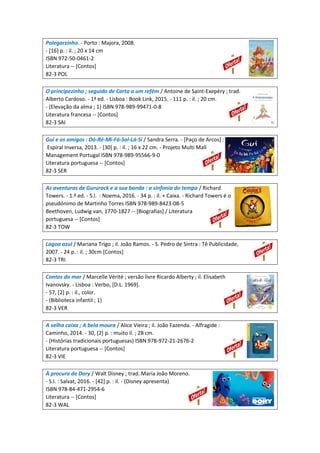 Polegarzinho. - Porto : Majora, 2008.
- [16] p. : il. ; 20 x 14 cm
ISBN 972-50-0461-2
Literatura -- [Contos]
82-3 POL
O principezinho ; seguido de Carta a um refém / Antoine de Saint-Exepéry ; trad.
Alberto Cardoso. - 1ª ed. - Lisboa : Book Link, 2015. - 111 p. : il. ; 20 cm.
- (Elevação da alma ; 1) ISBN 978-989-99471-0-8
Literatura francesa -- [Contos]
82-3 SAI
Gui e os amigos : Dó-Ré-Mi-Fá-Sol-Lá-Si / Sandra Serra. - [Paço de Arcos] :
Espiral Inversa, 2013. - [30] p. : il. ; 16 x 22 cm. - Projeto Multi Mall
Management Portugal ISBN 978-989-95566-9-0
Literatura portuguesa -- [Contos]
82-3 SER
As aventuras de Gururock e a sua banda : a sinfonia do tempo / Richard
Towers. - 1.ª ed. - S.l. : Noema, 2016. - 34 p. : il. + Caixa. - Richard Towers é o
pseudónimo de Martinho Torres ISBN 978-989-8423-08-5
Beethoven, Ludwig van, 1770-1827 -- [Biografias] / Literatura
portuguesa -- [Contos]
82-3 TOW
Lagoa azul / Mariana Trigo ; il. João Ramos. - S. Pedro de Sintra : Tê Publicidade,
2007. - 24 p. : il. ; 30cm [Contos]
82-3 TRI
Contos do mar / Marcelle Vérité ; versão livre Ricardo Alberty ; il. Elisabeth
Ivanovsky. - Lisboa : Verbo, [D.L. 1969].
- 57, [2] p. : il., color.
- (Biblioteca infantil ; 1)
82-3 VER
A velha caixa ; A bela moura / Alice Vieira ; il. João Fazenda. - Alfragide :
Caminho, 2014. - 30, [2] p. : muito il. ; 28 cm.
- (Histórias tradicionais portuguesas) ISBN 978-972-21-2676-2
Literatura portuguesa -- [Contos]
82-3 VIE
À procura de Dory / Walt Disney ; trad. Maria João Moreno.
- S.l. : Salvat, 2016. - [42] p. : il. - (Disney apresenta)
ISBN 978-84-471-2954-6
Literatura -- [Contos]
82-3 WAL
 