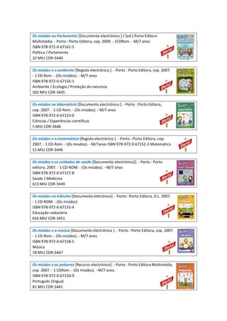 Os miúdos no Parlamento [Documento electrónico ] / [ed.] Porto Editora
Multimédia. - Porto : Porto Editora, cop. 2009. - 1CDRom. - M/7 anos
ISBN 978-972-0-67161-5
Política / Parlamento
32 MIU CDR-3440
Os miúdos e o ambiente [Registo electrónico ]. - Porto : Porto Editora, cop. 2007.
- 1 CD-Rom. - (Os miúdos). - M/7 anos
ISBN 978-972-0-67156-1
Ambiente / Ecologia / Proteção da natureza
502 MIU CDR-3445
Os miúdos no laboratório [Documento electrónico ]. - Porto : Porto Editora,
cop. 2007. - 1 CD-Rom. - (Os miúdos). - M/7 anos
ISBN 978-972-0-67153-0
Ciências / Experiências científicas
5 MIU CDR-3448
Os miúdos e a matemática [Registo electrónico ]. - Porto : Porto Editora, cop.
2007. - 1 CD-Rom. - (Os miudos). - M/7anos ISBN 978-972-0-67152-3 Matemática
51 MIU CDR-3446
Os miúdos e os cuidados de saúde [Documento electrónico]]. - Porto : Porto
editora, 2007. - 1 CD-ROM. - (Os miúdos). - M/7 anos
ISBN 978-972-0-67157-8
Saúde / Medicina
613 MIU CDR-3449
Os miúdos no trânsito [Documento eletrónico]. - Porto : Porto Editora, D.L. 2007.
- 1 CD-ROM. - (Os miúdos)
ISBN 978-972-0-67155-4
Educação rodoviária
656 MIU CDR-3451
Os miúdos e a música [Documento electrónico ]. - Porto : Porto Editora, cop. 2007.
- 1 CD-Rom. - (Os miúdos). - M/7 anos
ISBN 978-972-0-67158-5
Música
78 MIU CDR-3447
Os miúdos e as palavras [Recurso electrónico]. - Porto : Porto Editora Multimédia,
cop. 2007. - 1 CDRom. - (Os miúdos). - M/7 anos
ISBN 978-972-0-67150-9
Português (língua)
81 MIU CDR-3441
 