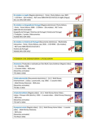 Os miúdos e o inglês [Registo eletrónico ]. - Porto : Porto Editora, cop. 2007.
- 1 CD-Rom. - (Os miúdos). - M/7 anos ISBN 978-972-0-67151-6 Inglês (língua)
811.111 MIU CDR-3443
Os miúdos e a Geografia de Portugal [Registo eletrónico] / Porto Editora.
- Porto : Porto Editora, 2008. - 1 CDRom. - (Os miúdos). - M/ 7 anos
ISBN 978-972-0-67160-8
Geografia de Portugal / Distritos de Portugal / História de Portugal
/ Tradições / Lendas / Monumentos
91(469) MIU CDR-3442
Os miúdos e a história de Portugal [Documento eletrónico]. - Multimédia
interactivo. - Porto : Porto Editora, cop. 2010. - 1 CD-ROM. - (Os miúdos).
- M/7 anos ISBN 978-972-0-67159-2
História de Portugal
94(469) MIU CDR-3452
Vídeos de desenhos animados
Anastasia / Produzido e realizado por Don Bluth, Gary Goldman [Registo vídeo].
- S.L : Edivideo, 1998.
- 1 Cassete Vídeo. - M/6 anos
[Desenhos animados]
772 ANA V-3458
A Bela adormecida [Documento electrónico ]. - [S.l.] : Walt Disney
Entertainment ; Lisboa : Lusomundo , cop. 2002. - 1 cassete vídeo.
- (Walt Disney Clássicos). - M/6 anos
[Desenhos animados]
772 BEL V-3453
A Gata Borralheira [Registo vídeo]. - [S.l.] : Walt Disney Home Video ;
Lisboa : Filmayer-Alfa [distrib.], 1992. - 1 cassete vídeo. - (Walt Disney Clássicos).
- M/6 anos
[Desenhos animados]
772 GAT V-3454
A pequena sereia [Registo vídeo]. - [S.l.] : Walt Disney Home Video. - 1 cassete
vídeo. - (Walt Disney Clássicos).
- M/4 anos
[Desenhos animados]
772 PEQ V-3456
 