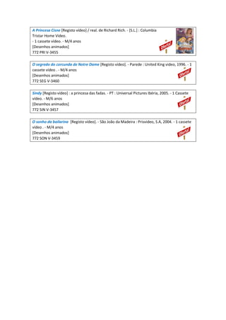 A Princesa Cisne [Registo vídeo] / real. de Richard Rich. - [S.L.] : Columbia
Tristar Home Video.
- 1 cassete vídeo. - M/4 anos
[Desenhos animados]
772 PRI V-3455
O segredo do corcunda de Notre Dame [Registo vídeo]. - Parede : United King video, 1996. - 1
cassete vídeo . - M/4 anos
[Desenhos animados]
772 SEG V-3460
Sindy [Registo vídeo] : a princesa das fadas. - PT : Universal Pictures Ibéria, 2005. - 1 Cassete
vídeo. - M/6 anos
[Desenhos animados]
772 SIN V-3457
O sonho da bailarina [Registo vídeo]. - São João da Madeira : Prisvideo, S.A, 2004. - 1 cassete
vídeo . - M/4 anos
[Desenhos animados]
772 SON V-3459
 
