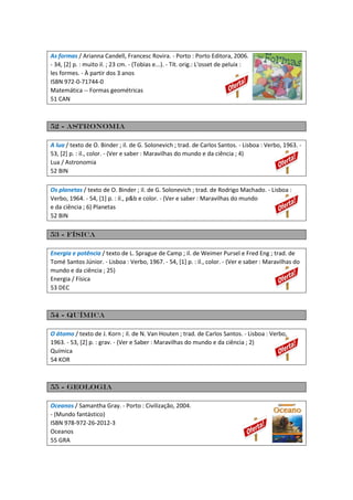 As formas / Arianna Candell, Francesc Rovira. - Porto : Porto Editora, 2006.
- 34, [2] p. : muito il. ; 23 cm. - (Tobias e...). - Tít. orig.: L'osset de peluix :
les formes. - À partir dos 3 anos
ISBN 972-0-71744-0
Matemática -- Formas geométricas
51 CAN
52 - Astronomia
A lua / texto de O. Binder ; il. de G. Solonevich ; trad. de Carlos Santos. - Lisboa : Verbo, 1963. -
53, [2] p. : il., color. - (Ver e saber : Maravilhas do mundo e da ciência ; 4)
Lua / Astronomia
52 BIN
Os planetas / texto de O. Binder ; il. de G. Solonevich ; trad. de Rodrigo Machado. - Lisboa :
Verbo, 1964. - 54, [1] p. : il., p&b e color. - (Ver e saber : Maravilhas do mundo
e da ciência ; 6) Planetas
52 BIN
53 - Física
Energia e potência / texto de L. Sprague de Camp ; il. de Weimer Pursel e Fred Eng ; trad. de
Tomé Santos Júnior. - Lisboa : Verbo, 1967. - 54, [1] p. : il., color. - (Ver e saber : Maravilhas do
mundo e da ciência ; 25)
Energia / Física
53 DEC
54 - Química
O átomo / texto de J. Korn ; il. de N. Van Houten ; trad. de Carlos Santos. - Lisboa : Verbo,
1963. - 53, [2] p. : grav. - (Ver e Saber : Maravilhas do mundo e da ciência ; 2)
Química
54 KOR
55 - Geologia
Oceanos / Samantha Gray. - Porto : Civilização, 2004.
- (Mundo fantástico)
ISBN 978-972-26-2012-3
Oceanos
55 GRA
 