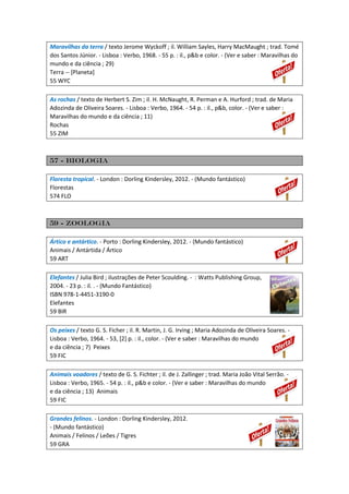 Maravilhas da terra / texto Jerome Wyckoff ; il. William Sayles, Harry MacMaught ; trad. Tomé
dos Santos Júnior. - Lisboa : Verbo, 1968. - 55 p. : il., p&b e color. - (Ver e saber : Maravilhas do
mundo e da ciência ; 29)
Terra -- [Planeta]
55 WYC
As rochas / texto de Herbert S. Zim ; il. H. McNaught, R. Perman e A. Hurford ; trad. de Maria
Adozinda de Oliveira Soares. - Lisboa : Verbo, 1964. - 54 p. : il., p&b, color. - (Ver e saber :
Maravilhas do mundo e da ciência ; 11)
Rochas
55 ZIM
57 - Biologia
Floresta tropical. - London : Dorling Kindersley, 2012. - (Mundo fantástico)
Florestas
574 FLO
59 - Zoologia
Ártico e antártico. - Porto : Dorling Kindersley, 2012. - (Mundo fantástico)
Animais / Antártida / Ártico
59 ART
Elefantes / Julia Bird ; ilustrações de Peter Scoulding. - : Watts Publishing Group,
2004. - 23 p. : il. . - (Mundo Fantástico)
ISBN 978-1-4451-3190-0
Elefantes
59 BIR
Os peixes / texto G. S. Ficher ; il. R. Martin, J. G. Irving ; Maria Adozinda de Oliveira Soares. -
Lisboa : Verbo, 1964. - 53, [2] p. : il., color. - (Ver e saber : Maravilhas do mundo
e da ciência ; 7) Peixes
59 FIC
Animais voadores / texto de G. S. Fichter ; il. de J. Zallinger ; trad. Maria João Vital Serrão. -
Lisboa : Verbo, 1965. - 54 p. : il., p&b e color. - (Ver e saber : Maravilhas do mundo
e da ciência ; 13) Animais
59 FIC
Grandes felinos. - London : Dorling Kindersley, 2012.
- (Mundo fantástico)
Animais / Felinos / Leões / Tigres
59 GRA
 