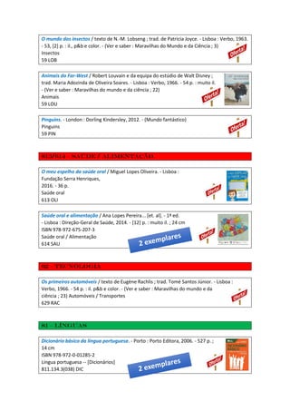O mundo dos insectos / texto de N.-M. Lobseng ; trad. de Patricia Joyce. - Lisboa : Verbo, 1963.
- 53, [2] p. : il., p&b e color. - (Ver e saber : Maravilhas do Mundo e da Ciência ; 3)
Insectos
59 LOB
Animais do Far-West / Robert Louvain e da equipa do estúdio de Walt Disney ;
trad. Maria Adozinda de Oliveira Soares. - Lisboa : Verbo, 1966. - 54 p. : muito il.
- (Ver e saber : Maravilhas do mundo e da ciência ; 22)
Animais
59 LOU
Pinguins. - London : Dorling Kindersley, 2012. - (Mundo fantástico)
Pinguins
59 PIN
613/614 – Saúde / Alimentação
O meu espelho da saúde oral / Miguel Lopes Oliveira. - Lisboa :
Fundação Serra Henriques,
2016. - 36 p.
Saúde oral
613 OLI
Saúde oral e alimentação / Ana Lopes Pereira... [et. al]. - 1ª ed.
- Lisboa : Direção-Geral de Saúde, 2014. - [12] p. : muito il. ; 24 cm
ISBN 978-972-675-207-3
Saúde oral / Alimentação
614 SAU
62 – Tecnologia
Os primeiros automóveis / texto de Eugène Rachlis ; trad. Tomé Santos Júnior. - Lisboa :
Verbo, 1966. - 54 p. : il. p&b e color. - (Ver e saber : Maravilhas do mundo e da
ciência ; 23) Automóveis / Transportes
629 RAC
81 – Línguas
Dicionário básico da língua portuguesa. - Porto : Porto Editora, 2006. - 527 p. ;
14 cm
ISBN 978-972-0-01285-2
Língua portuguesa -- [Dicionários]
811.134.3(038) DIC
 