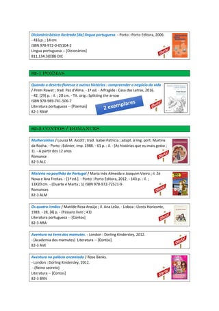 Dicionário básico ilustrado [da] língua portuguesa. - Porto : Porto Editora, 2006.
- 416 p. ; 14 cm
ISBN 978-972-0-05104-2
Língua portuguesa -- [Dicionários]
811.134.3(038) DIC
82-1 Poemas
Quando o deserto floresce e outras histórias : compreender o negócio da vida
/ Prem Rawat ; trad. Paz d'Alma. - 1ª ed. - Alfragide : Casa das Letras, 2016.
- 42, [29] p. : il. ; 20 cm. - Tít. orig.: Splitting the arrow
ISBN 978-989-741-506-7
Literatura portuguesa -- [Poemas]
82-1 RAW
82-3 Contos / Romances
Mulherzinhas / Louisa M. Alcott ; trad. Isabel Patrícia ; adapt. à líng. port. Martins
da Rocha. - Porto : Edinter, imp. 1988. - 61 p. : il. - (As histórias que eu mais gosto ;
1). - A partir dos 12 anos
Romance
82-3 ALC
Mistério no pavilhão de Portugal / Maria Inês Almeida e Joaquim Vieira ; il. Zé
Nova e Ana Freitas. - [1ª ed.]. - Porto : Porto Editora, 2012. - 143 p. : il. ;
13X20 cm. - (Duarte e Marta ; 1) ISBN 978-972-72521-9
Romances
82-3 ALM
Os quatro irmãos / Matilde Rosa Araújo ; il. Ana Leão. - Lisboa : Livros Horizonte,
1983. - 28, [4] p. - (Pássaro livre ; 43)
Literatura portuguesa -- [Contos]
82-3 ARA
Aventura na terra dos mamutes. - London : Dorling Kindersley, 2012.
- (Academia dos mamutes) Literatura -- [Contos]
82-3 AVE
Aventura no palácio encantado / Rose Banks.
- London : Dorling Kindersley, 2012.
- (Reino secreto)
Literatura -- [Contos]
82-3 BAN
 