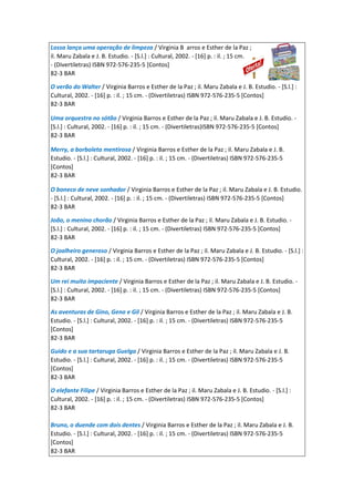 Lossa lança uma operação de limpeza / Virginia B arros e Esther de la Paz ;
il. Maru Zabala e J. B. Estudio. - [S.l.] : Cultural, 2002. - [16] p. : il. ; 15 cm.
- (Divertiletras) ISBN 972-576-235-5 [Contos]
82-3 BAR
O verão do Walter / Virginia Barros e Esther de la Paz ; il. Maru Zabala e J. B. Estudio. - [S.l.] :
Cultural, 2002. - [16] p. : il. ; 15 cm. - (Divertiletras) ISBN 972-576-235-5 [Contos]
82-3 BAR
Uma orquestra no sótão / Virginia Barros e Esther de la Paz ; il. Maru Zabala e J. B. Estudio. -
[S.l.] : Cultural, 2002. - [16] p. : il. ; 15 cm. - (Divertiletras)ISBN 972-576-235-5 [Contos]
82-3 BAR
Merry, a borboleta mentirosa / Virginia Barros e Esther de la Paz ; il. Maru Zabala e J. B.
Estudio. - [S.l.] : Cultural, 2002. - [16] p. : il. ; 15 cm. - (Divertiletras) ISBN 972-576-235-5
[Contos]
82-3 BAR
O boneco de neve sonhador / Virginia Barros e Esther de la Paz ; il. Maru Zabala e J. B. Estudio.
- [S.l.] : Cultural, 2002. - [16] p. : il. ; 15 cm. - (Divertiletras) ISBN 972-576-235-5 [Contos]
82-3 BAR
João, o menino chorão / Virginia Barros e Esther de la Paz ; il. Maru Zabala e J. B. Estudio. -
[S.l.] : Cultural, 2002. - [16] p. : il. ; 15 cm. - (Divertiletras) ISBN 972-576-235-5 [Contos]
82-3 BAR
O joalheiro generoso / Virginia Barros e Esther de la Paz ; il. Maru Zabala e J. B. Estudio. - [S.l.] :
Cultural, 2002. - [16] p. : il. ; 15 cm. - (Divertiletras) ISBN 972-576-235-5 [Contos]
82-3 BAR
Um rei muito impaciente / Virginia Barros e Esther de la Paz ; il. Maru Zabala e J. B. Estudio. -
[S.l.] : Cultural, 2002. - [16] p. : il. ; 15 cm. - (Divertiletras) ISBN 972-576-235-5 [Contos]
82-3 BAR
As aventuras de Gino, Geno e Gil / Virginia Barros e Esther de la Paz ; il. Maru Zabala e J. B.
Estudio. - [S.l.] : Cultural, 2002. - [16] p. : il. ; 15 cm. - (Divertiletras) ISBN 972-576-235-5
[Contos]
82-3 BAR
Guido e a sua tartaruga Guelga / Virginia Barros e Esther de la Paz ; il. Maru Zabala e J. B.
Estudio. - [S.l.] : Cultural, 2002. - [16] p. : il. ; 15 cm. - (Divertiletras) ISBN 972-576-235-5
[Contos]
82-3 BAR
O elefante Filipe / Virginia Barros e Esther de la Paz ; il. Maru Zabala e J. B. Estudio. - [S.l.] :
Cultural, 2002. - [16] p. : il. ; 15 cm. - (Divertiletras) ISBN 972-576-235-5 [Contos]
82-3 BAR
Bruno, o duende com dois dentes / Virginia Barros e Esther de la Paz ; il. Maru Zabala e J. B.
Estudio. - [S.l.] : Cultural, 2002. - [16] p. : il. ; 15 cm. - (Divertiletras) ISBN 972-576-235-5
[Contos]
82-3 BAR
 