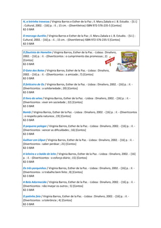 H, a letrinha travessa / Virginia Barros e Esther de la Paz ; il. Maru Zabala e J. B. Estudio. - [S.l.]
: Cultural, 2002. - [16] p. : il. ; 15 cm. - (Divertiletras) ISBN 972-576-235-5 [Contos]
82-3 BAR
O morcego Aurélio / Virginia Barros e Esther de la Paz ; il. Maru Zabala e J. B. Estudio. - [S.l.] :
Cultural, 2002. - [16] p. : il. ; 15 cm. - (Divertiletras) ISBN 972-576-235-5 [Contos]
82-3 BAR
O flautista de Hamelim / Virginia Barros, Esther de la Paz. - Lisboa : Dinalivro,
2002. - [16] p. : il. - (Diverticontos : o cumprimento das promessas ; 2)
[Contos]
82-3 BAR
O Gato das Botas / Virginia Barros, Esther de la Paz. - Lisboa : Dinalivro,
2002. - [16] p. : il. - (Diverticontos : a amizade ; 7) [Contos]
82-3 BAR
O feiticeiro de Oz / Virginia Barros, Esther de la Paz. - Lisboa : Dinalivro, 2002. - [16] p. : il. -
(Diverticontos : a solidariedade ; 20) [Contos]
82-3 BAR
O livro da selva / Virginia Barros, Esther de la Paz. - Lisboa : Dinalivro, 2002. - [16] p. : il. -
(Diverticontos : viver em sociedade ; 22) [Contos]
82-3 BAR
Bambi / Virginia Barros, Esther de la Paz. - Lisboa : Dinalivro, 2002. - [16] p. : il. - (Diverticontos
: o respeito pela natureza ; 19) [Contos]
82-3 BAR
O pequeno polegar / Virginia Barros, Esther de la Paz. - Lisboa : Dinalivro, 2002. - [16] p. : il. -
(Diverticontos : vencer as dificuldades ; 16) [Contos]
82-3 BAR
Gulliver em Liliput / Virginia Barros, Esther de la Paz. - Lisboa : Dinalivro, 2002. - [16] p. : il. -
(Diverticontos : saber perdoar ; 21) [Contos]
82-3 BAR
A leiteira e o balde de leite / Virginia Barros, Esther de la Paz. - Lisboa : Dinalivro, 2002. - [16]
p. : il. - (Diverticontos : o esforço diário ; 15) [Contos]
82-3 BAR
Os três porquinhos / Virginia Barros, Esther de la Paz. - Lisboa : Dinalivro, 2002. - [16] p. : il. -
(Diverticontos : o trabalho bem feito ; 8) [Contos]
82-3 BAR
A Bela Adormecida / Virginia Barros, Esther de la Paz. - Lisboa : Dinalivro, 2002. - [16] p. : il. -
(Diverticontos : não invejar os outros ; 5) [Contos]
82-3 BAR
O patinho feio / Virginia Barros, Esther de la Paz. - Lisboa : Dinalivro, 2002. - [16] p. : il. -
(Diverticontos : a tolerância ; 4) [Contos]
82-3 BAR
 