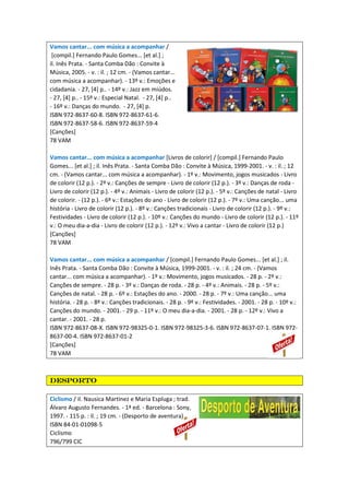 Vamos cantar... com música a acompanhar /
[compil.] Fernando Paulo Gomes... [et al.] ;
il. Inês Prata. - Santa Comba Dão : Convite à
Música, 2005. - v. : il. ; 12 cm. - (Vamos cantar...
com música a acompanhar). - 13º v.: Emoções e
cidadania. - 27, [4] p.. - 14º v.: Jazz em miúdos.
- 27, [4] p.. - 15º v.: Especial Natal. - 27, [4] p..
- 16º v.: Danças do mundo. - 27, [4] p.
ISBN 972-8637-60-8. ISBN 972-8637-61-6.
ISBN 972-8637-58-6. ISBN 972-8637-59-4
[Canções]
78 VAM
Vamos cantar... com música a acompanhar [Livros de colorir] / [compil.] Fernando Paulo
Gomes... [et al.] ; il. Inês Prata. - Santa Comba Dão : Convite à Música, 1999-2001. - v. : il. ; 12
cm. - (Vamos cantar... com música a acompanhar). - 1º v.: Movimento, jogos musicados - Livro
de colorir (12 p.). - 2º v.: Canções de sempre - Livro de colorir (12 p.). - 3º v.: Danças de roda -
Livro de colorir (12 p.). - 4º v.: Animais - Livro de colorir (12 p.). - 5º v.: Canções de natal - Livro
de colorir. - (12 p.). - 6º v.: Estações do ano - Livro de colorir (12 p.). - 7º v.: Uma canção... uma
história - Livro de colorir (12 p.). - 8º v.: Canções tradicionais - Livro de colorir (12 p.). - 9º v.:
Festividades - Livro de colorir (12 p.). - 10º v.: Canções do mundo - Livro de colorir (12 p.). - 11º
v.: O meu dia-a-dia - Livro de colorir (12 p.). - 12º v.: Vivo a cantar - Livro de colorir (12 p.)
[Canções]
78 VAM
Vamos cantar... com música a acompanhar / [compil.] Fernando Paulo Gomes... [et al.] ; il.
Inês Prata. - Santa Comba Dão : Convite à Música, 1999-2001. - v. : il. ; 24 cm. - (Vamos
cantar... com música a acompanhar). - 1º v.: Movimento, jogos musicados. - 28 p. - 2º v.:
Canções de sempre. - 28 p. - 3º v.: Danças de roda. - 28 p. - 4º v.: Animais. - 28 p. - 5º v.:
Canções de natal. - 28 p. - 6º v.: Estações do ano. - 2000. - 28 p. - 7º v.: Uma canção... uma
história. - 28 p. - 8º v.: Canções tradicionais. - 28 p. - 9º v.: Festividades. - 2001. - 28 p. - 10º v.:
Canções do mundo. - 2001. - 29 p. - 11º v.: O meu dia-a-dia. - 2001. - 28 p. - 12º v.: Vivo a
cantar. - 2001. - 28 p.
ISBN 972-8637-08-X. ISBN 972-98325-0-1. ISBN 972-98325-3-6. ISBN 972-8637-07-1. ISBN 972-
8637-00-4. ISBN 972-8637-01-2
[Canções]
78 VAM
desportodesportodesportodesporto
Ciclismo / il. Nausica Martinez e Maria Espluga ; trad.
Álvaro Augusto Fernandes. - 1ª ed. - Barcelona : Sony,
1997. - 115 p. : il. ; 19 cm. - (Desporto de aventura)
ISBN 84-01-01098-5
Ciclismo
796/799 CIC
 