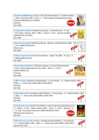 O valente soldadinho de chumbo / Hans Christian Andersen ; il. Quentin Gréban.
- Maia : Nova Gaia, 2007. - [14] p : il.. - Título original: Líntrépede petit soldat
de plomb ISBN 978-972-712-482-4
[Contos]
82-3 AND
O capuchinho cinzento / Matilde Rosa Araújo ; il. de André Letria. - 3.ª ed.
- Prior Velho : Paulinas, 2010. - [48] p. : muito il. ; 27 cm. - (Contos contados)
ISBN 978-972-751-676-6
82-3 ARA
Coisas de amarração / Gilda Nunes Barata. - Alpiarça : Garrido Editores, 2002. - 137 p.
; 21 cm ISBN 972-8738-33-1
[Romances]
82-3 BAR
Tobias um gato com manias / Garcia Barreto. - Lisboa : Ró, 1982. - 37, [1] p. : il.
- (Madrugada) [Contos]
82-3 BAR
Duas irmãs em Odrinhas / Gilda Nunes Barata ; il. Danuta Wojciechowska.
- Sintra : Câmara Municipal de Sintra, 2005. - [37] p. : il. ; 22 cm
ISBN 972-8875-13-4
[Contos]
82-3 BAR
A Bela e a fera / contadas por Nicola Baxter ; il. Tony Kenyon. - S.l. : Anytime Books, 1995. -
[28] p. : il. - (Fairy Tales Castle) ISBN 1-55185-804-6
[Contos]
82-3 BEL
A Bela adormecida / contadas por Nicola Baxter ; il. Tony Kenyon. - S.l. : Anytime Books, 1995.
- [28] p. : il. - (Fairy Tales Castle) ISBN 1-55185-798-7
[Contos]
82-3 BEL
O mistério da casa queimada / Enid Blyton ; trad. de Maria da Graça Moctezuma ;
il. J. Abbey. - 4.ª ed. - Lisboa : Notícias, 2011. - 142 p. : il. ; 18 cm. - (Mistério ; 1).
- Tit. orig.: The mystery of the burnt ISBN 978-989-555-459-1
[Romances de aventuras]
82-3 BLY
Cachos de ouro e os três ursinhos / contadas por Nicola Baxter ; il. Tony Kenyon.
- S.l. : Anytime Books, 1995. - [28] p. : il. - (Fairy Tales Castle) ISBN 1-55185-790-1
[Contos] 82-3 CAC
 