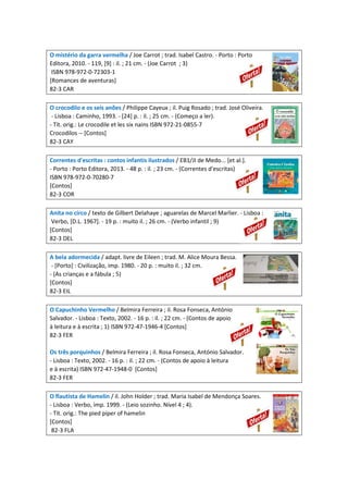 O mistério da garra vermelha / Joe Carrot ; trad. Isabel Castro. - Porto : Porto
Editora, 2010. - 119, [9] : il. ; 21 cm. - (Joe Carrot ; 3)
ISBN 978-972-0-72303-1
[Romances de aventuras]
82-3 CAR
O crocodilo e os seis anões / Philippe Cayeux ; il. Puig Rosado ; trad. José Oliveira.
- Lisboa : Caminho, 1993. - [24] p. : il. ; 25 cm. - (Começo a ler).
- Tít. orig.: Le crocodile et les six nains ISBN 972-21-0855-7
Crocodilos -- [Contos]
82-3 CAY
Correntes d'escritas : contos infantis ilustrados / EB1/JI de Medo... [et al.].
- Porto : Porto Editora, 2013. - 48 p. : il. ; 23 cm. - (Correntes d'escritas)
ISBN 978-972-0-70280-7
[Contos]
82-3 COR
Anita no circo / texto de Gilbert Delahaye ; aguarelas de Marcel Marlier. - Lisboa :
Verbo, [D.L. 1967]. - 19 p. : muito il. ; 26 cm. - (Verbo infantil ; 9)
[Contos]
82-3 DEL
A bela adormecida / adapt. livre de Eileen ; trad. M. Alice Moura Bessa.
- [Porto] : Civilização, imp. 1980. - 20 p. : muito il. ; 32 cm.
- (As crianças e a fábula ; 5)
[Contos]
82-3 EIL
O Capuchinho Vermelho / Belmira Ferreira ; il. Rosa Fonseca, António
Salvador. - Lisboa : Texto, 2002. - 16 p. : il. ; 22 cm. - (Contos de apoio
à leitura e à escrita ; 1) ISBN 972-47-1946-4 [Contos]
82-3 FER
Os três porquinhos / Belmira Ferreira ; il. Rosa Fonseca, António Salvador.
- Lisboa : Texto, 2002. - 16 p. : il. ; 22 cm. - (Contos de apoio à leitura
e à escrita) ISBN 972-47-1948-0 [Contos]
82-3 FER
O flautista de Hamelin / il. John Holder ; trad. Maria Isabel de Mendonça Soares.
- Lisboa : Verbo, imp. 1999. - (Leio sozinho. Nível 4 ; 4).
- Tít. orig.: The pied piper of hamelin
[Contos]
82-3 FLA
 