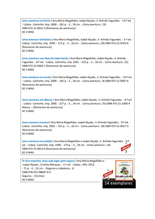 Uma aventura no Porto / Ana Maria Magalhães, Isabel Alçada ; il. Arlindo Fagundes. - 13.ª ed.
- Lisboa : Caminho, imp. 2000. - 181 p. : il. ; 18 cm. - (Uma aventura ; 13)
ISBN 972-21-0012-2 [Romances de aventuras]
82-3 MAG
Uma aventura fantástica / Ana Maria Magalhães, Isabel Alçada ; il. Arlindo Fagundes. - 5.ª ed. -
Lisboa : Caminho, imp. 1999. - 173 p. : il. ; 18 cm. - (Uma aventura ; 29) ISBN 972-21-0703-8
[Romances de aventuras]
82-3 MAG
Uma aventura nas ilhas de Cabo Verde / Ana Maria Magalhães, Isabel Alçada ; il. Arlindo
Fagundes. - 8.ª ed. - Lisboa : Caminho, imp. 2001. - 235 p. : il. ; 18 cm. - (Uma aventura ; 25)
ISBN 972-21-0483-7 [Romances de aventuras]
82-3 MAG
Uma aventura na escola / Ana Maria Magalhães, Isabel Alçada ; il. Arlindo Fagundes. - 14.ª ed.
- Lisboa : Caminho, imp. 2000. - 182 p. : il. ; 18 cm. - (Uma aventura ; 8) ISBN 972-21-0007-6
[Romances de aventuras]
82-3 MAG
Uma aventura em Macau / Ana Maria Magalhães, Isabel Alçada ; il. Arlindo Fagundes. - 4.ª ed.
- Lisboa : Caminho, imp. 2000. - 217 p. : il. ; 18 cm. - (Uma aventura ; 35) ISBN 972-21-1000-4
Macau -- [Romances de aventuras]
82-3 MAG
Uma aventura musical / Ana Maria Magalhães, Isabel Alçada ; il. Arlindo Fagundes. - 9.ª ed. -
Lisboa : Caminho, imp. 2001. - 155 p. : il. ; 18 cm. - (Uma aventura ; 18) ISBN 972-21-0017-3
[Romances de aventuras]
82-3 MAG
Uma aventura no estádio / Ana Maria Magalhães e Isabel Alçada ; il. Arlindo Fagundes. - 8.ª
ed. - Lisboa : Caminho, imp. 1990. - 179 p. : il. ; 18 cm. - (Uma aventura ; 14)
ISBN 972-21-0013-0 [Romances de aventuras]
82-3 MAG
O risco espreita, mais vale jogar pelo seguro / Ana Maria Magalhães e
Isabel Alçada ; il.Carlos Marques. - 1.ª ed. - Lisboa : APS, 2013.
- 71 p. : il. ; 22 cm. - (Seguros e cidadania ; 1)
ISBN 978-972-98847-4-0
Seguros -- [Contos]
82-3 MAG
14 exemplares
 