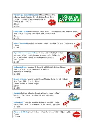 O ano em que o calendário avariou / Manuel António Pina ;
il. Danuta Wojciechowska. - 1.ª ed. - Lisboa : Texto, 2011.
- 10, [1] : il. ; 20 cm. - (A grande aventura ; 2)
ISBN 978-111-11-2863-0
[Contos]
82-3 PIN
A princesa e a ervilha / contadas por Nicola Baxter ; il. Tony Kenyon. - S.l. : Anytime Books,
1995. - [28] p. : il. - (Fairy Tales Castle) ISBN 1-55185-794-4
[Contos]
82-3 PRI
Rafael o montanhês / Gabriel Raimundo. - Lisboa : Ró, 1981. - 47 p. : il. - (Primavera ; 3)
[Contos]
82-3 RAI
O pai natal e as renas vermelhas / Bárbara Madeira de Sá ; il. Rui Pedro
Lourenço. - 1.ª ed. - Porto : Campo d as letras, 2007. - [36] p. : il. ;
21x25 cm. - (Palmo e meio ; 51) ISBN 978-989-625-244-1
Natal -- [Contos]
82-3 SA
Um bom diabrete / Condessa de Ségur ; il. Jobbé-Duval. - Lisboa : Pública,
1985. - 191 p. : il. ; 18 cm. - (Condessa de Ségur ; 1)
[Romances de aventuras]
82-3 SEG
Na terra e no mar / António Sérgio ; il. Luís Filipe de Abreu. - 1.ª ed. - Lisboa :
Sá da Costa, 1978. - 53 p. : il. ; 23 cm.
- (Obras infantis de António Sérgio)
[Contos]
82-3 SER
O gaiado / Gabriela Sebastião Simões ; Wizard's. - Lisboa : cofaco
Açores, D.L.2007. - 32 p. : il. ; 20 cm. - (Tunas ; 2) [Contos]
82-3 SIM
O novo amigo / Gabriela Sebastião Simões ; il. Wizard's. - Lisboa :
Cofaco Açores, 2007. - 32 p. : toda il. ; 20 cm. - (Tunas ; 1) [Contos]
82-3 SIM
Marco na Rarilândia / Paula Simões. - Lisboa : Raríssimas, 2013. - [12] p. : il. ; 21cm
[Contos]
82-3 SIM
 