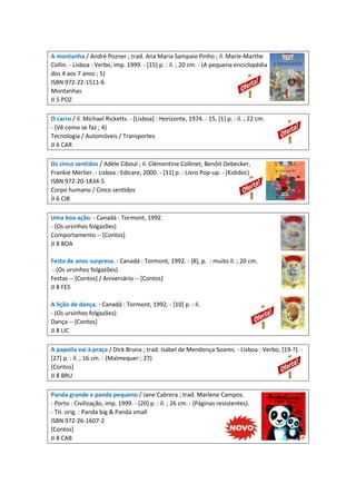 A montanha / André Pozner ; trad. Ana Maria Sampaio Pinho ; il. Marie-Marthe
Collin. - Lisboa : Verbo, imp. 1999. - [15] p. : il. ; 20 cm. - (A pequena enciclopédia
dos 4 aos 7 anos ; 5)
ISBN 972-22-1511-6
Montanhas
JI 5 POZ
O carro / il. Michael Ricketts. - [Lisboa] : Horizonte, 1974. - 15, [1] p. : il. ; 22 cm.
- (Vê como se faz ; 4)
Tecnologia / Automóveis / Transportes
JI 6 CAR
Os cinco sentidos / Adèle Ciboul ; il. Clémentine Collinet, Benôit Debecker,
Frankie Merlier. - Lisboa : Edicare, 2000. - [31] p. : Livro Pop-up. - (Kididoc)
ISBN 972-20-1834-5
Corpo humano / Cinco sentidos
JI 6 CIB
Uma boa ação. - Canadá : Tormont, 1992.
- (Os ursinhos folgazões)
Comportamento -- [Contos]
JI 8 BOA
Festa de anos surpresa. - Canadá : Tormont, 1992. - [8], p. : muito il. ; 20 cm.
- (Os ursinhos folgazões)
Festas -- [Contos] / Aniversário -- [Contos]
JI 8 FES
A lição de dança. - Canadá : Tormont, 1992. - [10] p. : il.
- (Os ursinhos folgazões)
Dança -- [Contos]
JI 8 LIC
A papoila vai à praça / Dick Bruna ; trad. Isabel de Mendonça Soares. - Lisboa : Verbo, [19-?]. -
[27] p. : il. ; 16 cm. - (Malmequer ; 27)
[Contos]
JI 8 BRU
Panda grande e panda pequeno / Jane Cabrera ; trad. Marlene Campos.
- Porto : Civilização, imp. 1999. - [20] p. : il. ; 26 cm. - (Páginas resistentes).
- Tit. orig. : Panda big & Panda small
ISBN 972-26-1607-2
[Contos]
JI 8 CAB
 